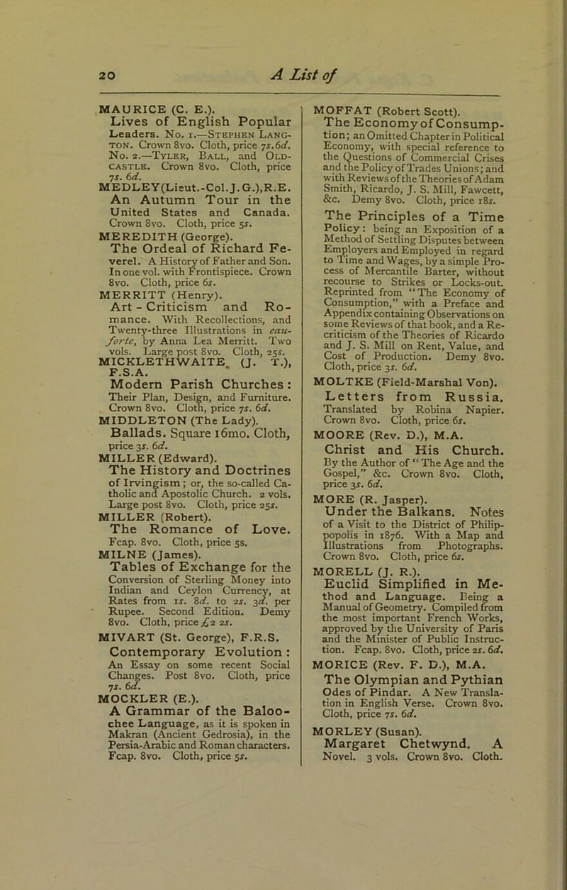 MAURICE (C. E.). Lives of English Popular Leaders. No. i.—Stephen Lang- ton. Crown 8vo. Cloth, price js.6d. No. 2.—Tyler, Ball, and Old- castle. Crown 8vo. Cloth, price ■js. 6d. MEDLEY (Lieut.-Col. J. G.),R.E. An Autumn Tour in the United States and Canada. Crown 8vo. Cloth, price $s. MEREDITH (George). The Ordeal of Richard Fe- verel. A History of Father and Son. Inonevol. with Frontispiece. Crown 8vo. Cloth, price 6s. MERRITT (Henry). Art - Criticism and Ro- mance. With Recollections, and Twenty-three Illustrations in eau- fortc, by Anna Lea Merritt. Two vols. Large post 8vo. Cloth, 25.s'. MICKLETH WAITE. (J. T.), F.S.A. Modem Parish Churches : Their Plan, Design, and Furniture. Crown 8vo. Cloth, price 7s. 6d. MIDDLETON (The Lady). Ballads. Square i6mo. Cloth, price 3s. 6d. MILLER (Edward). The History and Doctrines of Irvingism ; or, the so-called Ca- tholic and Apostolic Church. 2 vols. Large post 8vo. Cloth, price 25s. MILLER (Robert). The Romance of Love. Fcap. 8vo. Cloth, price 3s. MILNE (James). Tables of Exchange for the Conversion of Sterling Money into Indian and Ceylon Currency, at Rates from ir. 8d. to 2s. 3d. per Rupee. Second Edition. Demy 8vo. Cloth, price £i zs. MIVART (St. George), F.R.S. Contemporary Evolution : An Essay on some recent Social Changes. Post 8vo. Cloth, price js. 6a. MOCKLER (E.). A Grammar of the Baloo- chee Language, as it is spoken in Makran (Ancient Gedrosia), in the Persia-Arabic and Roman characters. Fcap. 8vo. Cloth, price sr. MOFFAT (Robert Scott). The Economy of Consump- tion ; an Omitted Chapter in Political Economy, with special reference to the Questions of Commercial Crises and the Policy of Trades Unions; and with Reviews of the Theories of Adam Smith, Ricardo, J. S. Mill, Fawcett, &c. Demy 8vo. Cloth, price i8r. The Principles of a Time Policy: being an Exposition of a Method of Settling Disputes between Employers and Employed in regard to Time and Wages, by a simple Pro- cess of Mercantile Barter, without recourse to Strikes or Locks-out. Reprinted. from “ The Economy of Consumption,” with a Preface and Appendix containing Observations on some Reviews of that book, and a Re- criticism of the Theories of Ricardo and J. S. Mill on Rent, Value, and Cost of Production. Demy 8vo. Cloth, price 3s. 6d. MOLTKE (Field-Marshal Von). Letters from Russia. Translated by Robina Napier. Crown 8vo. Cloth, price 6s. MOORE (Rev. D.), M.A. Christ and His Church. By the Author of “ The Age and the Gospel,” &c. Crown 8vo. Cloth, price 3s. 6d. MORE (R. Jasper). Under the Balkans. Notes of a Visit to the District of Philip- popolis in 1876. With a Map and Illustrations from Photographs. Crown 8vo. Cloth, price 6s. MORELL (J. R.). Euclid Simplified in Me- thod and Language. Being a Manual of Geometry. Compiled from the most important French Works, approved by the University of Paris and the Minister of Public Instruc- tion. Fcap. 8vo. Cloth, price 2s. 6d. MORICE (Rev. F. D.), M.A. The Olympian and Pythian Odes of Pindar. A New Transla- tion in English Verse. Crown 8vo. Cloth, price js. 6d. MORLEY (Susan). Margaret Chetwynd. A Novel. 3 vols. Crown 8vo. Cloth.