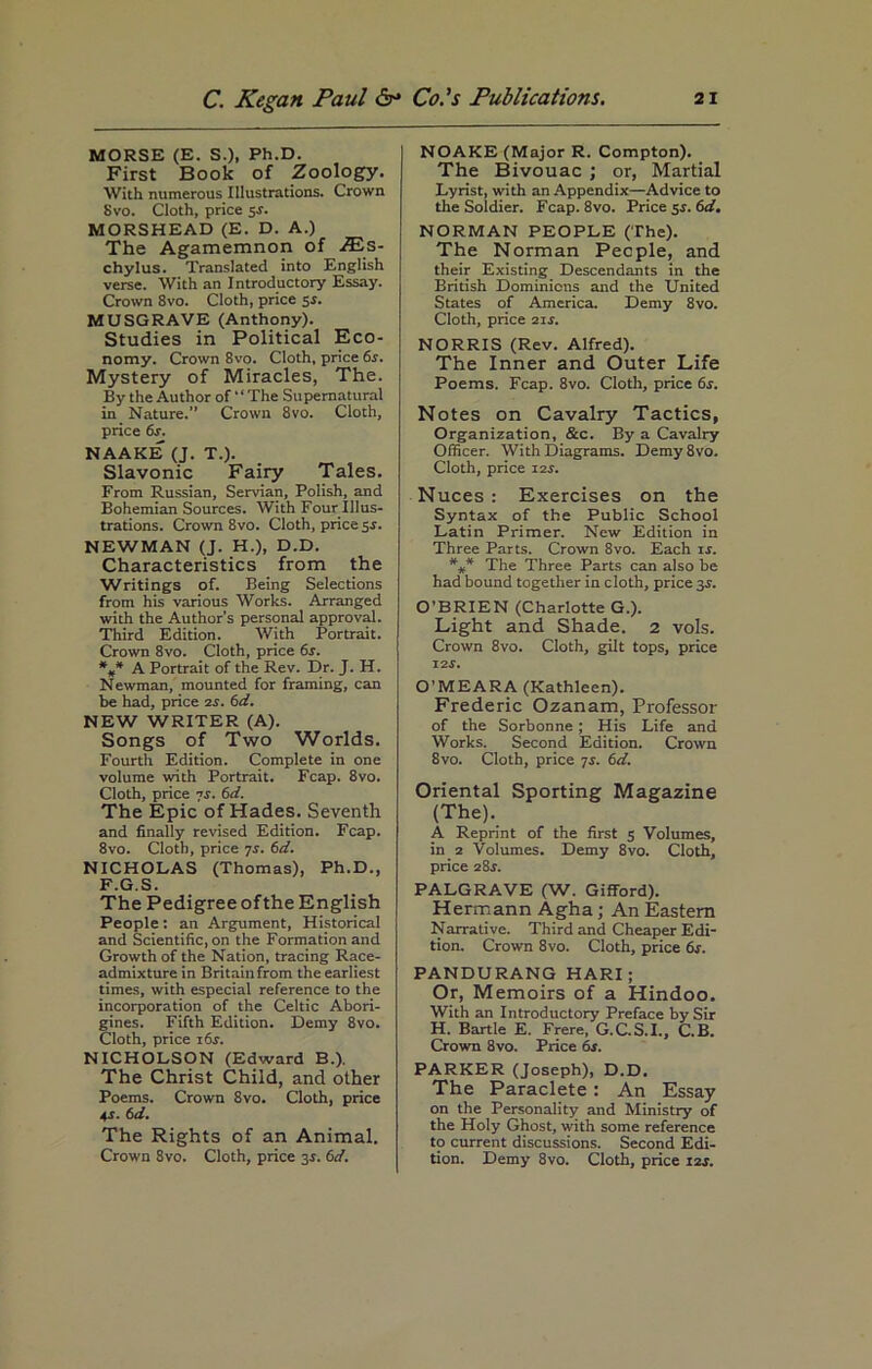 MORSE (E. S.), Ph.D. First Book of Zoology. With numerous Illustrations. Crown Svo. Cloth, price 5s. MORSHEAD (E. D. A.) The Agamemnon of JEs- chylus. Translated into English verse. With an Introductory Essay. Crown 8vo. Cloth, price 5s. MUSGRAVE (Anthony). Studies in Political Eco- nomy. Crown 8vo. Cloth, price 6s. Mystery of Miracles, The. By the Author of “The Supernatural in Nature.” Crown 8vo. Cloth, price 6s. NAAKE (J. T.). Slavonic Fairy Tales. From Russian, Servian, Polish, and Bohemian Sources. With Four Illus- trations. Crown 8vo. Cloth, price 5s. NEWMAN (J. H.), D.D. Characteristics from the Writings of. Being Selections from his various Works. Arranged with the Author’s personal approval. Third Edition. With Portrait. Crown 8vo. Cloth, price 6s. *#* A Portrait of the Rev. Dr. J. H. Newman, mounted for framing, can be had, price 2s. 6d. NEW WRITER (A). Songs of Two Worlds. Fourth Edition. Complete in one volume with Portrait. Fcap. 8vo. Cloth, price 7r. 6d. The Epic of Hades. Seventh and finally revised Edition. Fcap. 8vo. Cloth, price 7r. 6d. NICHOLAS (Thomas), Ph.D., F.G.S. The Pedigree of the English People: an Argument, Historical and Scientific, on the Formation and Growth of the Nation, tracing Race- admixture in Britain from the earliest times, with especial reference to the incorporation of the Celtic Abori- gines. Fifth Edition. Demy 8vo. Cloth, price i6r. NICHOLSON (Edward B.). The Christ Child, and other Poems. Crown 8vo. Cloth, price 4 s. 6 d. The Rights of an Animal. Crown Svo. Cloth, price 3s. 6d. NOAKE (Major R. Compton). The Bivouac ; or, Martial Lyrist, with an Appendix—Advice to the Soldier. Fcap. 8vo. Price 5$. 6d. NORMAN PEOPLE (The). The Norman People, and their Existing Descendants in the British Dominions and the United States of America. Demy 8vo. Cloth, price 21 s. NORRIS (Rev. Alfred). The Inner and Outer Life Poems. Fcap. 8vo. Cloth, price 6s. Notes on Cavalry Tactics, Organization, &c. By a Cavalry Officer. With Diagrams. Demy8vo. Cloth, price 12r. Nuces : Exercises on the Syntax of the Public School Latin Primer. New Edition in Three Parts. Crown 8vo. Each is. *** The Three Parts can also be had bound together in cloth, price 35. O’BRIEN (Charlotte G.). Light and Shade. 2 vols. Crown 8vo. Cloth, gilt tops, price 12s. O’MEARA (Kathleen). Frederic Ozanam, Professor of the Sorbonne ; His Life and Works. Second Edition. Crown Svo. Cloth, price 7r. 6d. Oriental Sporting Magazine (The). A Reprint of the first 5 Volumes, in 2 Volumes. Demy 8vo. Cloth, price 2&s. PALGRAVE (W. Gifford). Hermann Agha; An Eastern Narrative. Third and Cheaper Edi- tion. Crown 8vo. Cloth, price 6s. PANDURANG HARI; Or, Memoirs of a Hindoo. With an Introductory Preface by Sir H. Bartle E. Frere, G.C.S.I., C.B. Crown 8vo. Price 6s. PARKER (Joseph), D.D. The Paraclete: An Essay on the Personality and Ministry of the Holy Ghost, with some reference to current discussions. Second Edi- tion. Demy 8vo. Cloth, price 12s.