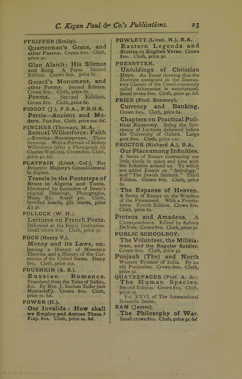 PFEIFFER (Emily). Quarterman’s Grace, and other Poems. Crown 8vo. Cloth, price 5s. Gian March: His Silence and Song-. A Poem. Second Edition. Crown 8vo. price 6s. Gerard’s Monument, and other Poems. Second Edition. Crown 8vo. Cloth, price 6s. Poems. Second Edition. Crown 8vo. Cloth, .price 6s. PIGGOT (J.), F.S.A., F.R.G.S. Persia—Ancient and Mo- dern. Post8vo. Cloth, price 104. 6d. PINCHES (Thomas), M.A. Samuel Wilberforce: Faith —Service—Recompense. Three Sermons. With a Portrait of Bishop Wilberforce (after a Photograph by Charles Watkins). Crown8vo. Cloth, price 44. 6d. PLAYFAIR (Lieut.-Col.), Her Britannic Majesty’s Consul-General in Algiers. Travels in the Footsteps of Bruce in Algeria and Tunis. Illustrated by facsimiles of Bruce’s original Drawings, Photographs, Maps, &c. Royal 4to. Cloth, bevelled boards, gilt leaves, price £3 3s' POLLOCK (W. H.). Lectures on French Poets. Delivered at the Royal Institution. Small crown 8vo. Cloth, price 54. POOR (Henry V.). Money and its Laws, em- bracing a History of Monetary Theories and a History of the Cur- rencies of the United States. Demy 8vo. Cloth, price 214. POUSHKIN (A. S.). Russian Romance. Translated from the Tales of Belkin, &c. By Mrs. J. Buchan Telfer (nCe Mouravieff). Crown 8vo. Cloth, price 7s. 6d. POWER (H.). Our Invalids : How shall we Employ and Amuse Them ? Fcap. 8vo. Cloth, price 2s. 6d. POWLETT (Lieut. N.), R.A. Eastern Legends and Stories in English Verse. Crown 8vo. Cloth, price 5$. PRESBYTER. Unfoldings of Christian Hope. An Essay showing that the Doctrine contained in the Damna- tory Clauses of the Creed commonly called Athanasian is unscriptural. Small crown 8vo. Cloth, price 44. 6d. PRICE (Prof. Bonamy). Currency and Banking. Crown 8vo. Cloth, price 6s. Chapters on Practical Poli- tical Economy. Being the Sub- stance of Lectures delivered before the University of Oxford. Large post 8vo. Cloth, price 124. PROCTOR (Richard A.), B.A. Our Placeamong Infinities. A Series of Essays contrasting our little abode in space and time with the Infinities around us. To which are added Essays on “Astrology,” and “The Jewish Sabbath. Third Edition. Crown 8vo. Cloth, price 64. The Expanse of Heaven. A Series of Essays on the Wonders of the Firmament. With a Frontis- piece. Fourth Edition. Crown 8vo. Cloth, price 6s. Proteus and Amadeus. A Correspondence. Edited by Aubrey DeVere. Crown 8vo. Cloth, price 5s. PUBLIC SCHOOLBOY. The Volunteer, the Militia- man, and the Regular Soldier. Crown 8vo. Cloth, price 54. Punjaub (The) and North Western Frontier of India. By an old Punjaubee. Crown 8vo. Cloth, price si. QUATREFAGES (Prof. A. de). The Human Species. Second Edition. Crown 8vo. Cloth, price 5i. Vol. XXVI. of The International Scientific Series. RAM (James). The Philosophy of War. Small crown 8vo. Cloth, price 34.6d