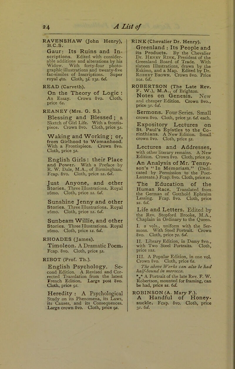 RAVENSHAW (John Henry), B.C.S. Gaur: Its Ruins and In- scriptions. Edited with consider- able additions and alterations by his Widow. With forty-four photo- graphic illustrations and twenty-five fac-similes of Inscriptions. Super royal 4to. Cloth, 3/. 13s. 6d. READ (Carveth). On the Theory of Logic : An Essay. Crown 8vo. Cloth, price 6s. REANEY (Mrs. G. S.). Blessing and Blessed; a Sketch of Girl Life. With a frontis- piece. Crown 8vo. Cloth, price 5s. Waking and Working ; or, from Girlhood to Womanhood. With a Frontispiece. Crown 8vo. Cloth, price 5 s. English Girls : their Place and Power. With a Preface by R. W. Dale, M.A., of Birmingham. Fcap. 8vo. Cloth, price zs. 6d. Just Anyone, and other Stories. Three Illustrations. Royal i6mo. Cloth, price ir. 6d. Sunshine Jenny and other Stories. Three Illustrations. Royal i6mo. Cloth, price ir. 6d. Sunbeam Willie, and other Stories. Three Illustrations. Royal i6mo. Cloth, price is. 6d. RHOADES (James). Timoleon. A Dramatic Poem. Fcap. 8vo. Cloth, price sr. RIBOT (Prof. Th.). English Psychology. Se- cond Edition. A Revised and Cor- rected Translation from the latest French Edition. Large post 8vo. Cloth, price gs. Heredity : A Psychological Study on its Phenomena, its Laws, its Causes, and its Consequences. Large crown 8vo. Cloth, price gs. RINK (Chevalier Dr. Henry). Greenland : Its People and its Products. By the Chevalier Dr. Henry Rink, President of the Greenland Board of Trade. With sixteen Illustrations, drawn by the Eskimo, and a Map. Edited by Dr. Robert Brown. Crown 8vo. Price 1 or. 6d. ROBERTSON (The Late Rev. F. W.), M.A., of Brighton. Notes on Genesis. New and cheaper Edition. Crown 8vo., price 3r. 6d. Sermons. Four Series. Small crown 8vo. Cloth, price 3r. 6d. each. Expository Lectures on St. Paul’s Epistles to the Co- rinthians. A New Edition. Small crown 8vo. Cloth, price 5s. Lectures and Addresses, with other literary remains. A New Edition. Crown 8vo. Cloth, price 51-. An Analysis of Mr. Tenny- son’s “ In Memoriara.” (Dedi- cated by Permission to the Poet- Laureate.) Fcap. 8vo. Cloth, price zs. The Education of the Human Race. Translated from the German of Gotthold Ephraim Lessing. Fcap. 8vo. Cloth, price 2s. 6 d. Life and Letters. Edited by the Rev. Stopford Brooke, M.A., Chaplain in Ordinary to the Queen. I. 2 vols., uniform with the Ser- mons. With Steel Portrait. Crown 8vo. Cloth, price 7s. 6d. II. Library Edition, in Demy 8vo., with Two Steel Portraits. Cloth, price 12 s. III. A Popular Edition, in one vol. Crown 8vo. Cloth, price 6r. The above Works can also be had half-bou)id in morocco. *** A Portrait of the late Rev. F. W. Robertson, mounted for framing, can be had, price 2s. 6d. ROBINSON (A. Mary F.). A Handful of Honey- suckle. Fcap. 8vo. Cloth, price 3s. 6d.