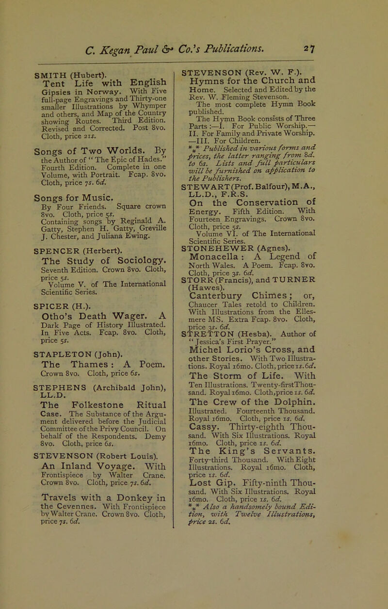 SMITH (Hubert). Tent Life with English Gipsies in Norway. With Five full-page Engravings and Thirty-one smaller Illustrations by Whymper and others, and Map of the Country showing Routes. Third Edition. Revised and Corrected. Post 8vo. Cloth, price 21 s. Songs of Two Worlds. By the Author of “ The Epic of Hades.” Fourth Edition. Complete in one Volume, with Portrait. Fcap. 8vo. Cloth, price 7s. 6d. Songs for Music. By Four Friends. Square crown 8vo. Cloth, price sr. Containing songs by Reginald A. Gatty, Stephen H. Gatty, Greville J. Chester, and Juliana Ewing. SPENCER (Herbert). The Study of Sociology. Seventh Edition. Crown 8vo. Cloth, price 5-r. Volume V. of The International Scientific Series. SPICER (H.). Otho’s Death Wager. A Dark Page of History Illustrated. In Five Acts. Fcap. 8vo. Cloth, price 5r. STAPLETON (John). The Thames : A Poem. Crown 8vo. Cloth, price 6r. STEPHENS (Archibald John), LL.D. The Folkestone Ritual Case. The Substance of the Argu- ment delivered before the Judicial Committee of the Privy Council. On behalf of the Respondents. Demy 8vo. Cloth, price 6s. STEVENSON (Robert Louis). An Inland Voyage. With Frontispiece by Walter Crane. Crown 8vo. Cloth, price 7s. 6d. Travels with a Donkey in the Cevennes. With Frontispiece by Walter Crane. Crown 8 vo. Cloth, price 7r. 6d. STEVENSON (Rev. W. F.). Hymns for the Church and Horae. Selected and Edited by the Rev. W. Fleming Stevenson. The most complete Hymn Book published. The Hymn Book consists of Three Parts :—I. For Public Worship.— II. For Family and Private Worship. —III. For Children. Published in various forms and prices, the latter ranging from 8d. to 6s. Lists and full particulars will be furnished on application to the Publishers. STEWART (Prof. Balfour), M. A., LL.D., F.R.S. On the Conservation of Energy. Fifth Edition. With Fourteen Engravings. Crown 8vo. Cloth, price 5*. Volume VI. of The International Scientific Series. STONEHEWER (Agnes). Monacella: A Legend of North Wales. A Poem. Fcap. 8vo. Cloth, price 3r. 6d. STORR (Francis), and TURNER (Hawes). Canterbury Chimes; or, Chaucer Tales retold to Children. With Illustrations from the Elles- mere MS. Extra Fcap. 8vo. Cloth, price 3r. 6d. STRETTON (Hesba). Author of “Jessica’s First Prayer.” Michel Lorio’s Cross, and other Stories. With Two Illustra- tions. Royal i6mo. Cloth, price is.6d. The Storm of Life. With Ten Illustrations. Twenty-firstThou- sand. Royal i6mo. Cloth,price ir. 6d. The Crew of the Dolphin. Illustrated. Fourteenth Thousand. Royal i6mo. Cloth, price is. 6cl. Cassy. Thirty-eighth Thou- sand. With Six Illustrations. Royal i6mo. Cloth, price is. 6d. The King’s Servants. Forty-third Thousand. With Eight Illustrations. Royal i6mo. Cloth, price is. 6d. Lost Gip. Fifty-ninth Thou- sand. With Six Illustrations. Royal i6mo. Cloth, price is. 6d. *f Also a handsomely bound Edi- tion, with Twelve Illustrations, price 2s. 6d.