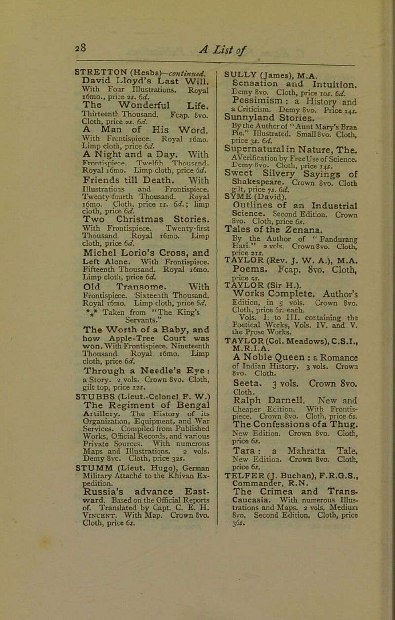 STRETTON (Hesba)—continued. David Lloyd’s Last Will. With Four Illustrations. Royal i6mo., price is. 6d. The Wonderful Life. Thirteenth Thousand. Fcap. 8vo. Cloth, price is. 6d. A Man of His Word. With Frontispiece. Royal i6mo. Limp cloth, price 6d. A Night and a Day. With Frontispiece. Twelfth Thousand. Royal i6mo. Limp cloth, price 6d. Friends till Death. With Illustrations and Frontispiece. Twenty-fourth Thousand. Royal i6mo. Cloth, price is. 6d.; limp cloth, price 6d. Two Christmas Stories. With Frontispiece. Twenty-first Thousand. Royal i6mo. Limp cloth, price 6d. Michel Lorio’s Cross, and Left Alone. With Frontispiece. Fifteenth Thousand. Royal i6mo. Limp cloth, price 6d. Old Transome. With Frontispiece. Sixteenth Thousand. Royal t6mo. Limp cloth, price 6d. *** Taken from “The King’s Servants.” The Worth of a Baby, and how Apple-Tree Court was won. With Frontispiece. Nineteenth Thousand. Royal i6mo. Limp cloth, price 6d. Through a Needle’s Eye: a Story, i vols. Crown 8vo. Cloth, gilt top, price ns. STUBBS (Lieut.-Colonel F. W.) The Regiment of Bengal Artillery. The History of its Organization, Equipment, and War Services. Compiled from Published Works, Official Records, and various Private Sources. With numerous Maps and Illustrations. 2 vols. Demy 8vo. Cloth, price 324. STUMM (Lieut. Hugo), German Military Attache to the Khivan Ex- pedition. Russia’s advance East- ward. Based on the Official Reports of. Translated by Capt. C. E. H. Vincent. With Map. Crown 8vo. Cloth, price 6s. SULLY (James), M.A. Sensation and Intuition. Demy 8vo. Cloth, price ior. 6d. Pessimism : a History and a Criticism. Demy 8vo. Price 145. Sunnyland Stories. By the Author of “Aunt Mary’s Bran Pie. Illustrated. Small 8vo. Cloth, price 34. 6d. Supernatural in Nature, The. AVerification by FreeUse of Science. Demy 8vo. Cloth, price 144. Sweet Silvery Sayings of Shakespeare. Crown 8vo. Cloth gilt, price 74. 6d. SYME (David). Outlines of an Industrial Science. Second Edition. Crown 8vo. Cloth, price 64. Tales of the Zenana. By the Author of “ Pandurang Hari.” 2 vols. Crown 8vo. Cloth, price 214. TAYLOR (Rev. J. W. A.), M.A. Poems. Fcap. 8vo. Cloth, price 34. TAYLOR (Sir H.). Works Complete. Author’s Edition, in 3 vols. Crown 8vo. Cloth, price 64. each. Vols. I. to III. containing the Poetical Works, Vols. IV. and V. the Prose Works. TAYLOR (Col. Meadows), C.S.I., M.R.I.A. A Noble Queen : a Romance of Indian History. 3 vols. Crown 8vo. Cloth. Seeta. 3 vols. Crown 8vo. Cloth. Ralph Darnell. New and Cheaper Edition. With Frontis- piece. Crown 8vo. Cloth, price 64. The Confessions ofa Thug. New Edition. Crown 8vo. Cloth, price 6s. Tara: a Mahratta Tale. New Edition. Crown 8vo. Cloth, price 64. TELFER (J. Buchan), F.R.G.S., Commander, R.N. The Crimea and Trans- Caucasia. With numerous Illus- trations and Maps. 2 vols. Medium 8vo. Second Edition. Cloth, price 364.