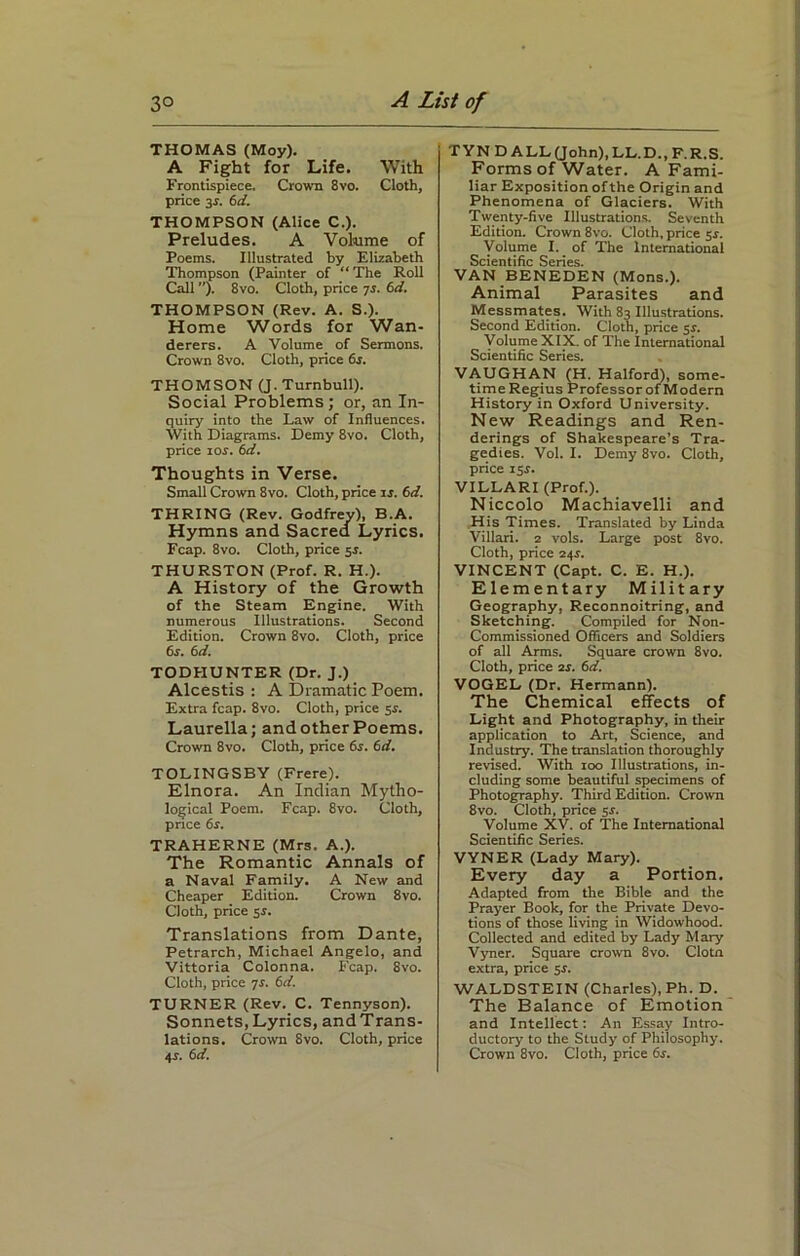 THOMAS (Moy). A Fight for Life. With Frontispiece. Crown 8vo. Cloth, price 3*. 6d. THOMPSON (Alice C.). Preludes. A Volume of Poems. Illustrated by Elizabeth Thompson (Painter of “The Roll Call ”). 8vo. Cloth, price is. 6d. THOMPSON (Rev. A. S.). Home Words for Wan- derers. A Volume of Sermons. Crown 8vo. Cloth, price 6s. THOMSON (J. Turnbull). Social Problems; or, an In- quiry into the Law of Influences. With Diagrams. Demy 8vo. Cloth, price ios. 6d. Thoughts in Verse. Small Crown 8vo. Cloth, price 15. 6d. THRING (Rev. Godfrey), B.A. Hymns and Sacred Lyrics. Fcap. 8vo. Cloth, price 55. THURSTON (Prof. R. H.). A History of the Growth of the Steam Engine. With numerous Illustrations. Second Edition. Crown 8vo. Cloth, price 6s. 6d. TODHUNTER (Dr. J.) Alcestis : A Dramatic Poem. Extra fcap. 8vo. Cloth, price 55. Laurella; and other Poems. Crown 8vo. Cloth, price 6s. 6d. TOLINGSBY (Frere). Elnora. An Indian Mytho- logical Poem. Fcap. 8vo. Cloth, price 6z. TRAHERNE (Mrs. A.). The Romantic Annals of a Naval Family. A New and Cheaper Edition. Crown 8vo. Cloth, price 5s. Translations from Dante, Petrarch, Michael Angelo, and Vittoria Colonna. Fcap. 8vo. Cloth, price is. 6d. TURNER (Rev. C. Tennyson). Sonnets, Lyrics, andTrans- lations. Crown 8vo. Cloth, price 45-. 6 d. TYNDALL (John), LL.D., F.R.S. Forms of Water. A Fami- liar Exposition of the Origin and Phenomena of Glaciers. With Twenty-five Illustrations. Seventh Edition. Crown 8vo. Cloth, price 5s. Volume I. of The International Scientific Series. VAN BENEDEN (Mons.). Animal Parasites and Messmates. With 83 Illustrations. Second Edition. Cloth, price 55. Volume XIX. of The International Scientific Series. VAUGHAN GL Halford), some- time Regius ProfessorofModern History in Oxford University. New Readings and Ren- derings of Shakespeare’s Tra- gedies. Vol. I. Demy 8vo. Cloth, price 155. VILLARI (Prof.). Niccolo Machiavelli and His Times. Translated by Linda Villari. 2 vols. Large post 8vo. Cloth, price 24.5. VINCENT (Capt. C. E. H.). Elementary Military Geography, Reconnoitring, and Sketching. Compiled for Non- Commissioned Officers and Soldiers of all Arms. Square crown 8vo. Cloth, price 2s. 6d. VOGEL (Dr. Hermann). The Chemical effects of Light and Photography, in their application to Art, Science, and Industry. The translation thoroughly revised. With 100 Illustrations, in- cluding some beautiful specimens of Photography. Third Edition. Crown 8vo. Cloth, price 55. Volume XV. of The International Scientific Series. VYNER (Lady Mary). Every day a Portion. Adapted from the Bible and the Prayer Book, for the Private Devo- tions of those living in Widowhood. Collected and edited by Lady Mary Vyner. Square crown 8vo. Clotn extra, price 5i. WALDSTEIN (Charles), Ph. D. The Balance of Emotion and Intellect: An Essay Intro- ductory to the Study of Philosophy. Crown 8vo. Cloth, price 6s.