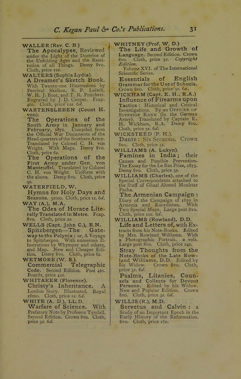 WALLER (Rev. C. B.) The Apocalypse, Reviewed under the Light of the Doctrine of the Unfolding Ages and the Resti- tution of all Things. Demy 8vo. Cloth, price 12$. WALTERS (Sophia Lydia). A Dreamer’s Sketch Book. With Twenty-one Illustrations by Percival Skelton, R. P. Leitch, W. H. J. Boot, and T. R. Pritchett. Engraved by J. D. Cooper. Fcap. 4to. Cloth, price'i2r. 6d. WARTENSLEBEN (Count H. von). The Operations of the South Army in January and February, 1871. Compiled from the Official War Documents of the Head-quarters of the Southern Army. Translated by Colonel C. H. von Wright. With Maps. Demy 8vo. Cloth, price 6s. The Operations of the First Army under Gen. von Manteuffel. Translated by Colonel C. H. von Wright. Uniform with the above. Demy 8vo. Cloth, price gs. WATERFIELD, W. Hymns for Holy Days and Seasons. 32100. Cloth, price is. 6d. WAY (A.), M.A. The odes of Horace Lite- rally Translated in Metre. Fcap. 8vo. Cloth, price 2r. WELLS (Capt. John C.), R.N. Spitzbergen—The Gate- way to the Polynia ; or, A Voyage to Spitzbergen. With numerous Il- lustrations by Whymper and others, and Map. New and Cheaper Edi- tion. Demy 8vo. Cloth, price 6s. WETMORE (W. S.). Commercial Telegraphic Code. Second Edition. Post 4to. Boards, price 42J. WHITAKER (Florence). Christy’s Inheritance. A London Story. Illustrated. Royal i6mo. Cloth, price is. 6d. WHITE (A. D.), LL.D. Warfare of Science. With Prefatory Note by Professor Tyndall. Second Edition. Crown 8vo. Cloth, price 3J. 6d. WHITNEY (Prof. W. D.) The Life and Growth of Language. Second Edition. Crown 8vo. Cloth, price $s. Copyright Edition. Volume XVI. of The International Scientific Series. Essentials of English Grammarforthe Useof Schools. Crown 8vo. Cloth, price Jr. 6a. WICKHAM (Capt. E. H., R.A.) Influence of Firearms upon Tactics : Historical and Critical Investigations. By an Officer of Superior Rank (in the German Army). Translated by Captain E. H. Wickham, R.A. Demy 8vo. Cloth, price 7r. 6d. WICKSTEED (P. H.). Dante : Six Sermons. Crown 8vo. Cloth, price sr. WILLIAMS (A. Lukyn). Famines in India; their Causes and Possible Prevention. The Essay for the Le Bas Prize, 1875. Demy 8vo. Cloth, price sr. WILLIAMS (Charles), one of the Special Correspondents attached to the Staff of Ghazi Ahmed Mouktar Pasha. The Armenian Campaign : Diary of the Campaign of 1877 in Armenia and Koordistan. With Two Special Maps. Large post 8vo. Cloth, price ioj. 6d. WILLIAMS (Rowland), D.D. Life and Letters of, with Ex- tracts from his Note-Books. Edited by Mrs. Rowland Williams. With a Photographic Portrait. 2 vols. Large post 8vo. Cloth, price 24J. Stray Thoughts from the Note-Books of the Late Row- land Williams, D.D. Edited by his Widow. Crown 8vo. Cloth, price 3r. 6d. Psalms, Litanies, Coun- sels and Collects for Devout Persons. Edited by his Widow. New and Popular Edition. Crown 8vo. Cloth, price 3r. 6d. WILLIS (R.), M.D. Servetus and Calvin : a Study of an Important Epoch in the Early History of the Reformation. 8vo. Cloth, price 16s.