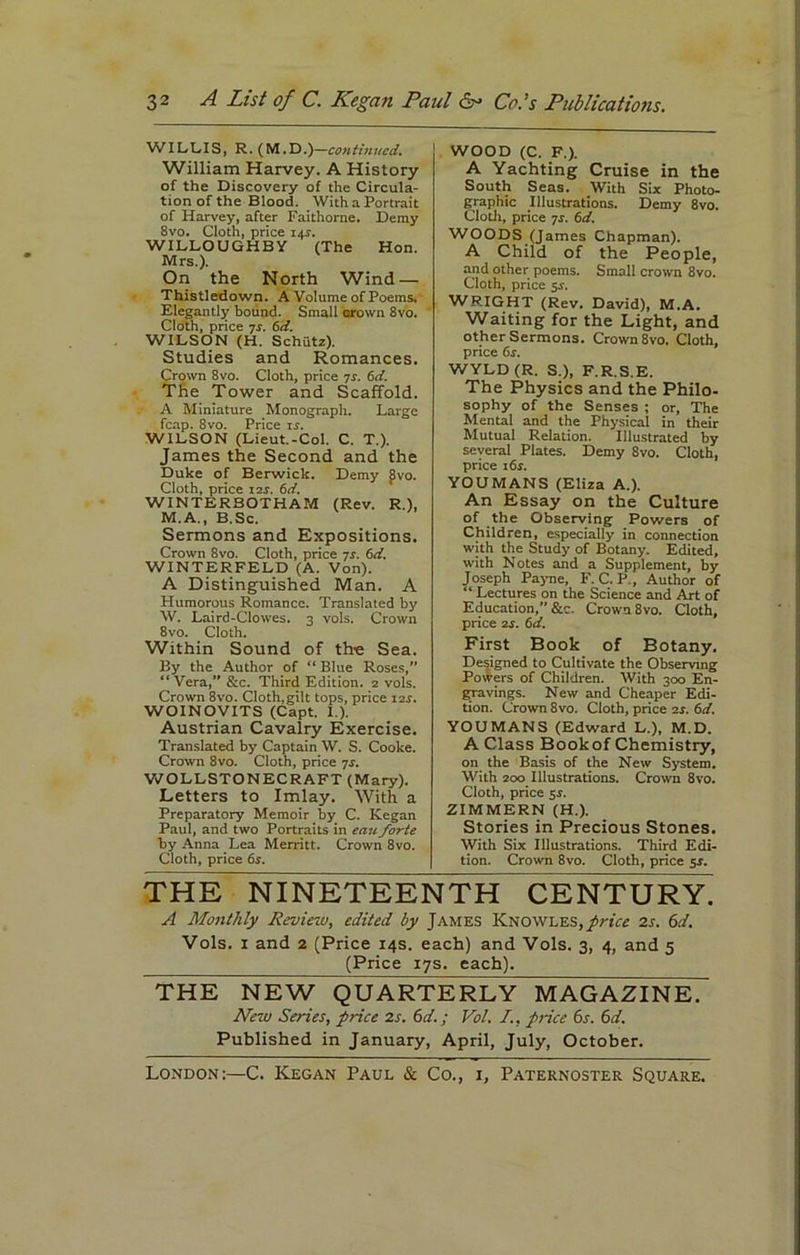 3 2 A List of C. Kegan Paul 6- Co.’s Publications. WILLIS, R. (M.D.)—continued. William Harvey. A History of the Discovery of the Circula- tion of the Blood. With a Portrait of Harvey, after Faithorne. Demy 8vo. Cloth, price ipr. WILLOUGHBY (The Hon. Mrs.). On the North Wind — Thistledown. A Volume of Poems. Elegantly bound. Small crown 8vo. Cloth, price 7r. 6d. WILSON (H. Schiitz). Studies and Romances. Crown 8vo. Cloth, price 7s. 6d. The Tower and Scaffold. A Miniature ^Monograph. Large fcap. 8vo. Price 1 s. WILSON (Lieut.-Col. C. T.). James the Second and the Duke of Berwick. Demy gvo. Cloth, price i2r. 6d. WINTERBOTHAM (Rev. R.), M.A., B.Sc. Sermons and Expositions. Crown 8vo. Cloth, price 7j. bd. WINTERFELD (A. Von). A Distinguished Man. A Humorous Romance. Translated by W. Laird-Clowes. 3 vols. Crown 8vo. Cloth. Within Sound of the Sea. By the Author of “ Blue Roses,” “ Vera, &c. Third Edition. 2 vols. Crown 8vo. Cloth,gilt tops, price 12.-. WOINOVITS (Capt. I.). Austrian Cavalry Exercise. Translated by Captain W. S. Cooke. Crown 8vo. Cloth, price 7s. WOLLSTONECRAFT (Mary). Letters to Imlay. With a Preparatory Memoir by C. Kegan Paul, and two Portraits in eait forte by Anna Lea Merritt. Crown 8vo. Cloth, price 6s. WOOD (C. F.). A Yachting Cruise in the South Seas. With Six Photo- graphic Illustrations. Demy 8vo. Cloth, price 7s. bd. WOODS (James Chapman). A Child of the People, and other poems. Small crown 8vo. Cloth, price 5r. WRIGHT (Rev. David), M.A. Waiting for the Light, and other Sermons. Crown 8vo. Cloth, price 6s. WYLD (R, S.), F.R.S.E. The Physics and the Philo- sophy of the Senses ; or, The Mental and the Physical in their Mutual Relation. Illustrated by several Plates. Demy 8vo. Cloth, price 16s. YOUMANS (Eliza A.). An Essay on the Culture of the Observing Powers of Children, especially in connection with the Study of Botany. Edited, with Notes and a Supplement, by Joseph Payne, F. C. P., Author of “ Lectures on the Science and Art of Education,” &c. Crown 8vo. Cloth, price 2s. bd. First Book of Botany. Designed to Cultivate the Observing Powers of Children. With 300 En- gravings. New and Cheaper Edi- tion. Crown 8vo. Cloth, price 2s. bd. YOUMANS (Edward L.), M.D. A Class Book of Chemistry, on the Basis of the New System. With 200 Illustrations. Crown 8vo. Cloth, price sr. ZIMMERN (H.). Stories in Precious Stones. With Six Illustrations. Third Edi- tion. Crown 8vo. Cloth, price 5-r. THE NINETEENTH CENTURY. A Monthly Review, edited by James Knowles,price 2s. 6d. Vols. 1 and 2 (Price 14s. each) and Vols. 3, 4, and 5 (Price 17s. each). THE NEW QUARTERLY MAGAZINE. New Series, price 2s. 6d.; Vol. /., price 6s. 6d. Published in January, April, July, October. London:—C. Kegan Paul & Co., 1, Paternoster Square.