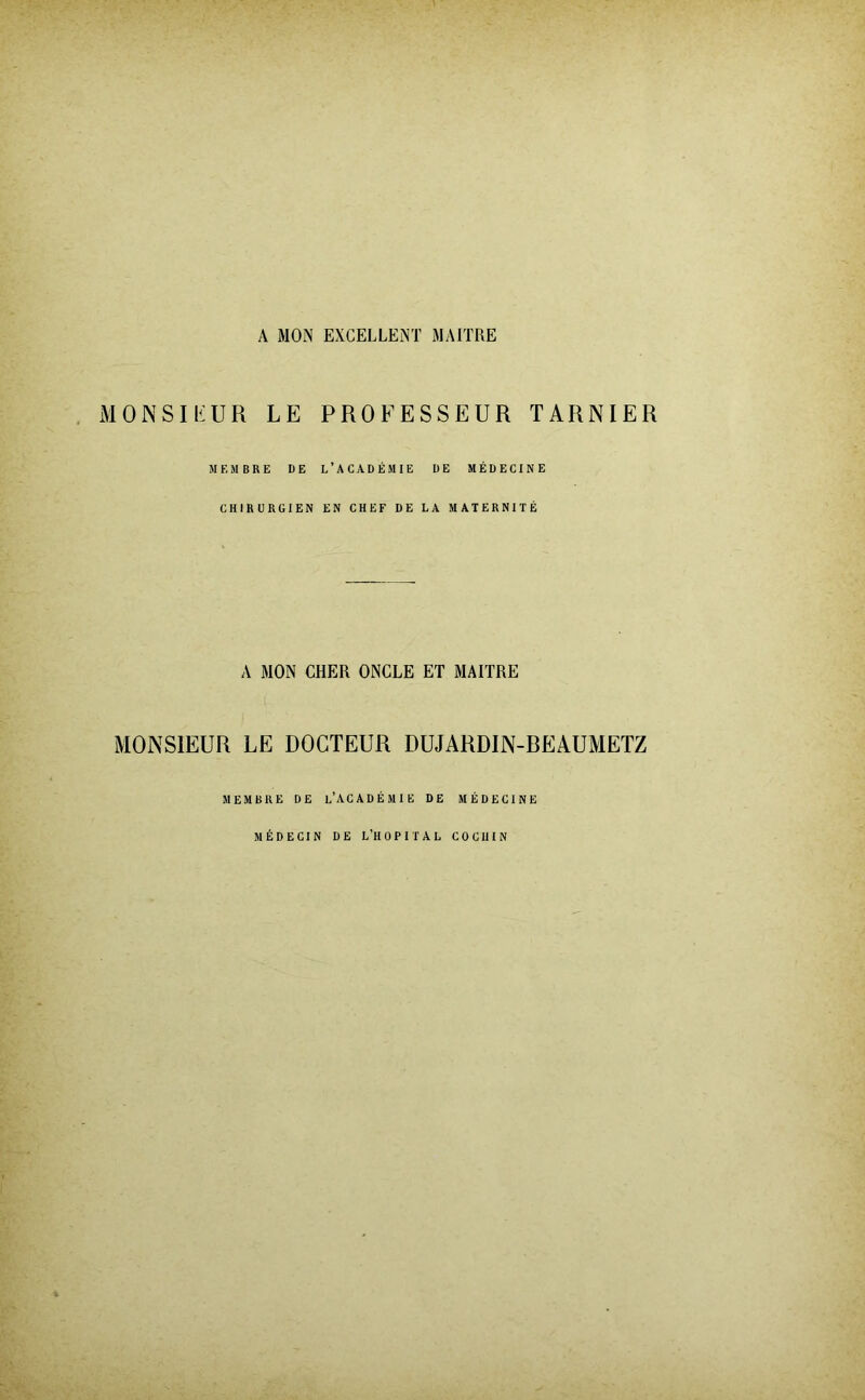 A MON EXCELLENT MAITRE MONSIEUR LE PROFESSEUR TARNIER MEMBRE DE L’ACADÉMIE DE MÉDECINE CHIRURGIEN EN CHEF DE LA MATERNITÉ A MON CHER ONCLE ET MAITRE MONSIEUR LE DOCTEUR DUJARDIN-REAUMETZ MEMBRE DE l’ACADÉMIE DE MÉDECINE MÉDECIN DE L’HOPITAL COCUIN