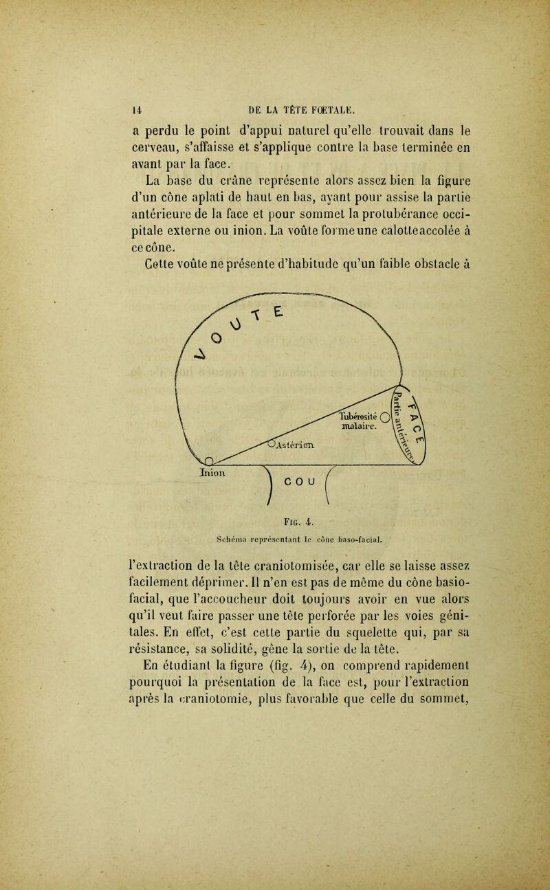 a perdu le point d’appui naturel qu’elle trouvait dans le cerveau, s’affaisse et s’applique contre la base terminée en avant par la face. La base du crâne représente alors assez bien la figure d’un cône aplati de haut en bas, ayant pour assise la partie antérieure de la face et pour sommet la protubérance occi- pitale externe ou inion. La voûte foi me une calotteaccolée à ce cône. Cette voûte ne présente d’habitude qu’un faible obstacle à Fig. 4. Schéma représentant le cène baso-facial. l’extraction de la tête craniotomisée, car elle se laisse assez facilement déprimer. 11 n’en est pas de même du cône basio- facial, que l’accoucheur doit toujours avoir en vue alors qu’il veut faire passer une tête perforée par les voies géni- tales. En effet, c’est cette partie du squelette qui, par sa résistance, sa solidité, gène la sortie de la tête. En étudiant la figure (fig. 4), on comprend rapidement pourquoi la présentation de la face est, pour l’extraction après la craniotomie, plus favorable que celle du sommet,