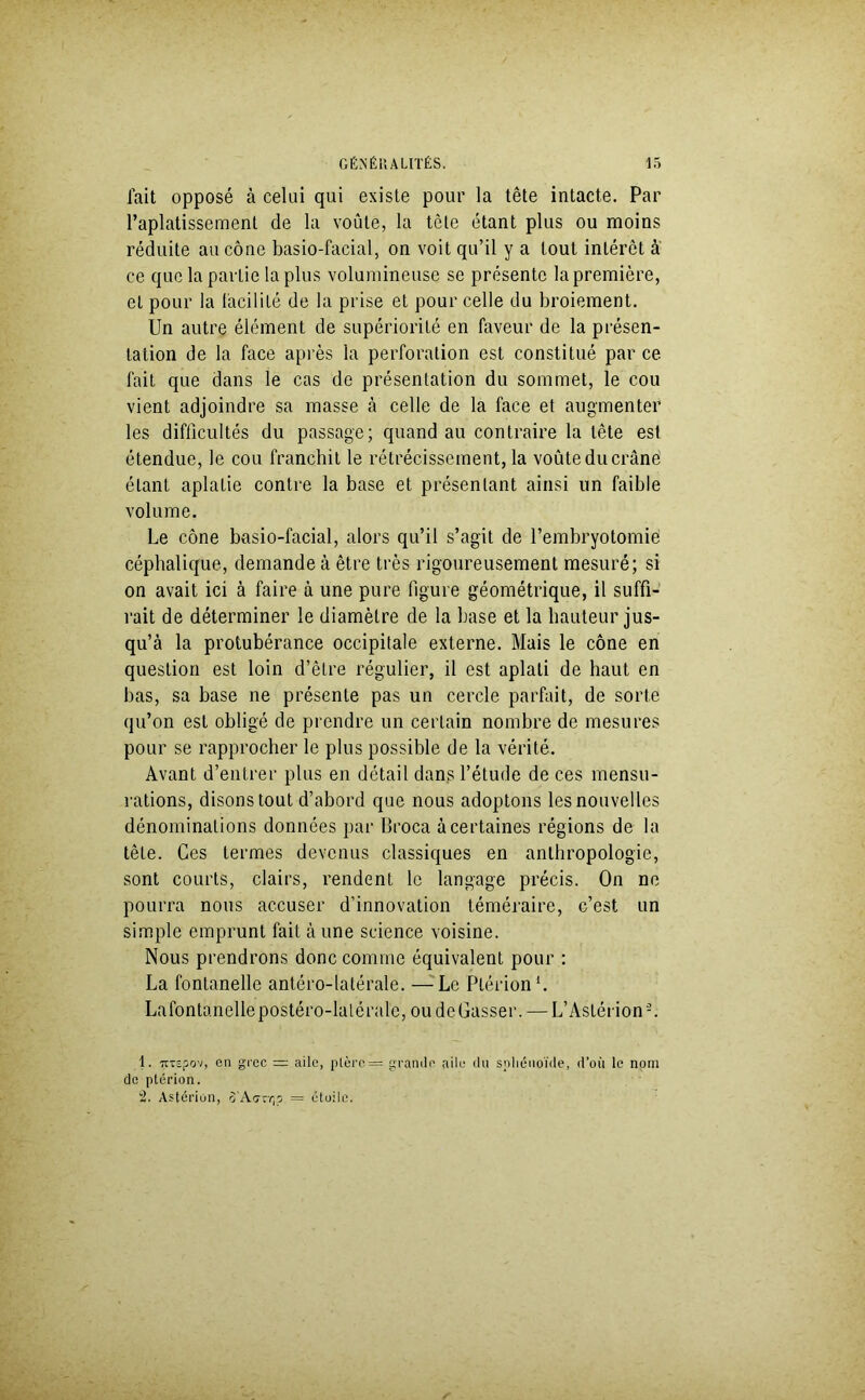 fait opposé à celui qui existe pour la tête intacte. Par l’aplatissement de la voûte, la tète étant plus ou moins réduite au cône basio-facial, on voit qu’il y a tout intérêt à ce que la partie lapins volumineuse se présente la première, et pour la iàcilité de la prise et pour celle du broiement. Un autre élément de supériorité en faveur de la présen- tation de la face après la perforation est constitué par ce fait que dans le cas de présentation du sommet, le cou vient adjoindre sa masse à celle de la face et augmenter les difficultés du passage; quand au contraire la tête est étendue, le cou franchit le rétrécissement, la voûte du crâné étant aplatie contre la base et présentant ainsi un faible volume. Le cône basio-facial, alors qu’il s’agit de l’embryotomie céphalique, demande à être très rigoureusement mesuré; si on avait ici à faire à une pure figure géométrique, il suffi- rait de déterminer le diamètre de la base et la hauteur jus- qu’à la protubérance occipitale externe. Mais le cône en question est loin d’être régulier, il est aplati de haut en bas, sa base ne présente pas un cercle parfait, de sorte qu’on est obligé de prendre un certain nombre de mesures pour se rapprocher le plus possible de la vérité. Avant d’entrer plus en détail dans l’étude de ces mensu- rations, disons tout d’abord que nous adoptons lesnouvelles dénominations données par Broca à certaines régions de la tête. Ces termes devenus classiques en anthropologie, sont courts, clairs, rendent le langage précis. On ne pourra nous accuser d’innovation téméraire, c’est un simple emprunt fait à une science voisine. Nous prendrons donc comme équivalent pour : La fontanelle antéro-latérale. —Le Plérion1 2. Lafontanelle postéro-latérale, oudeGasser. — L’Aslérion-. 1. TtTspov, on grec ~ aile, plèro— grande aile du sphénoïde, d’où le nom de ptérion. 2. Astérion, o'Aorr,o = étoile.