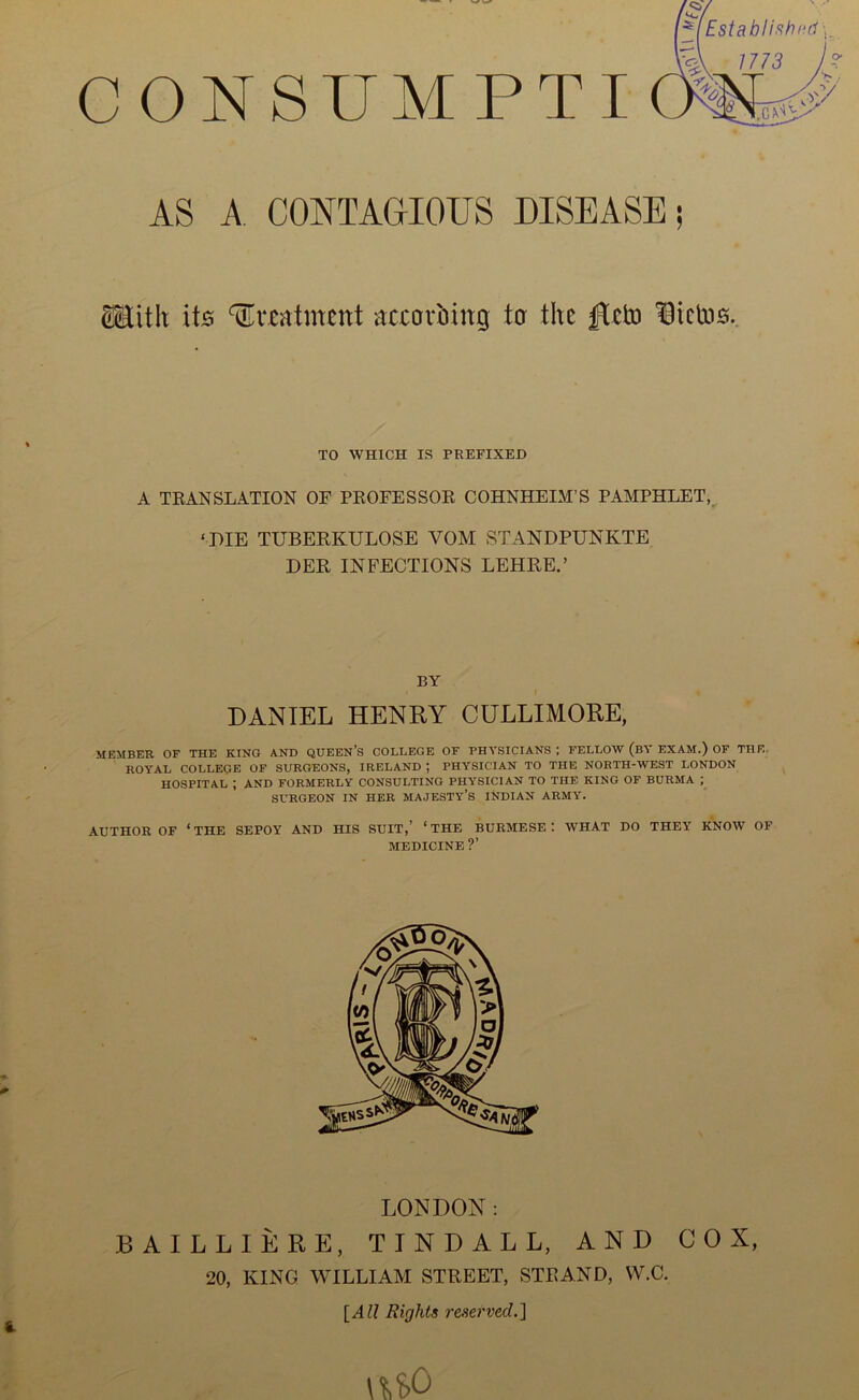 CONSUMPTI AS A CONTAGIOUS DISEASE; ®ith its ‘^rcntment accovbing ta the licb3S. TO WHICH IS PREFIXED A TKANSLATION OF PEOFESSOR COHNHEIM’S PAMPHLET,, ‘DIE TUBERKULOSE VOM STANDPUNKTE DER INFECTIONS LEHREA BY DANIEL HENRY CULLIMORE, MEMBER OF THE KING AND QDEEN’S COLLEGE OF PHYSICIANS I FELLOW (bY EXAM.) OF THE- ROYAL COLLEGE OF SURGEONS, IRELAND ; PHYSICIAN TO THE NORTH-WEST LONDON HOSPITAL ; AND FORMERLY CONSULTING PHYSICIAN TO THE KING OF BURMA ; SURGEON IN HER MAJESTY’S INDIAN ARMY. AUTHOR OF ‘ THE SEPOY AND HIS SUIT,’ ‘ THE BURMESE '. WHAT DO THEY KNOW OF MEDICINE ?’ LONDON: BAILLIERE, TINDALL, AND COX, 20, KING WILLIAM STREET, STRAND, W.C. {All Rights reserved.] \U0