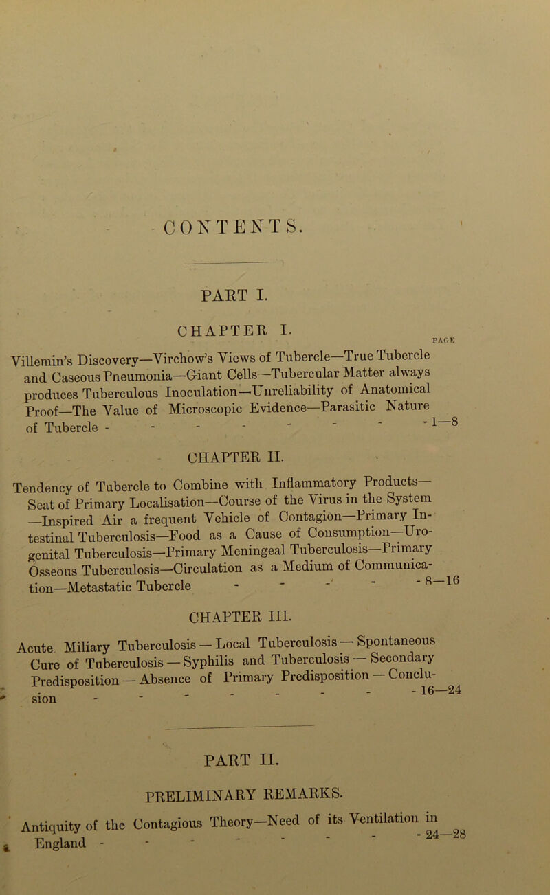 CONTENTS. PAET I. CHAPTER I. PAGE Villeniin’s Discovery—Virchow’s Views of Tubercle—True Tubercle and Caseous Pneumonia—Giant Cells—Tubercular Matter always produces Tuberculous Inoculation—Unreliability of Anatomical Proof—The Value of Microscopic Evidence—Parasitic Nature of Tubercle ^ ® CHAPTER II. Tendency of Tubercle to Combine with Inflammatory Products— Seat of Primary Localisation—Course of the Virus in the System Inspired Air a frequent Vehicle of Contagion Primary In- testinal Tuberculosis—Food as a Cause of Consumption—Uro- genital Tuberculosis—Primary Meningeal Tuberculosis—Primary Osseous Tuberculosis—Circulation as a Medium of Communica- tion-Metastatic Tubercle - - ' - R—16 CHAPTER III. Acute Miliary Tuberculosis — Local Tuberculosis — Spontaneous Cure of Tuberculosis — Syphilis and Tuberculosis — Secondary Predisposition — Absence of Primary Predisposition-Conclu- . _ - - - 16—24 sion PART II. PRELIMINARY REMARKS. Antiquity of the Contagious Theory—Need of its Ventilation in , England ‘