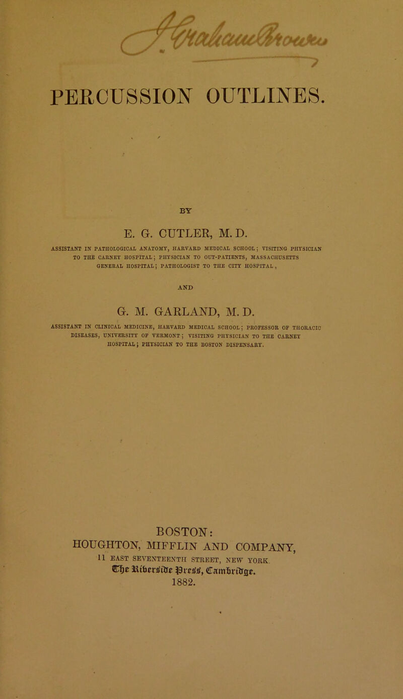 otitu* PERCUSSION OUTLINES. BY E. G. CUTLER, M. D. ASSISTANT IN PATHOLOGICAL ANATOMY, HARVARD MEDICAL SCHOOL ; VISITING PHYSICIAN TO THE CARNEY HOSPITAL; PHYSICIAN TO OUT-PATIENTS, MASSACHUSETTS GENERAL HOSPITAL | PATHOLOGIST TO THE CITY HOSPITAL , AND G. M. GARLAND, M. D. ASSISTANT IN CLINICAL MEDICINE, HARVARD MEDICAL SCHOOL; PROFESSOR OF THORACIC DISEASES, UNIVERSITY OF VERMONT; VISITING PHYSICIAN TO THE CARNEY HOSPITAL; PHYSICIAN TO THE BOSTON DISPENSARY- BOSTON: HOUGHTON, MIFFLIN AND COMPANY, 11 EAST SEVENTEENTH STREET, NEW YORK CIjc llibcrs'ttic iSrcstt, CRmlmUtjc. 1882.