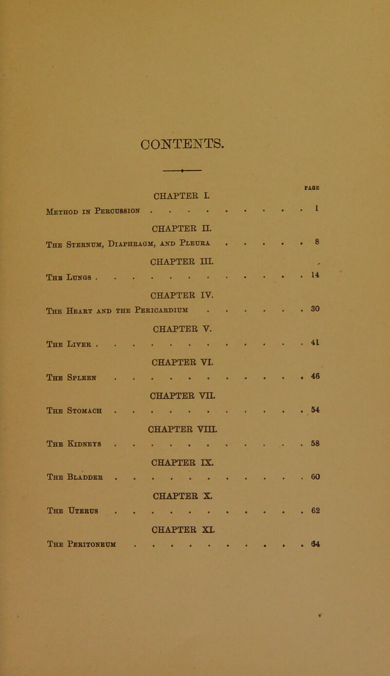 CONTENTS PAQE CHAPTER L Method in Peecussion I CHAPTER H. The Sternum, Diaphragm, and Pleura ..... 8 CHAPTER HI. The Lungs ^ CHAPTER IV. The Heart and the Pericardium 30 CHAPTER V. The Liver 41 CHAPTER VL The Spleen 46 CHAPTER VII. The Stomach 54 CHAPTER VHI. The Kidneys 58 CHAPTER IX. The Bladder 60 CHAPTER X. The Uterus 62 CHAPTER XI. The Peritoneum 34