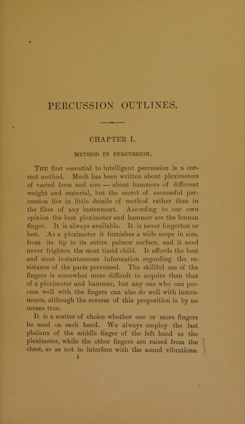 PERCUSSION OUTLINES. CHAPTER I. METHOD IN PERCUSSION. TnE first essential to intelligent percussion is a cor- rect method. Much has been written about pleximeters of varied form and size — about hammers of different weight and material, but the secret of successful per- cussion lies in little details of method rather than in the fibre of any instrument. According to our own opinion the best pleximeter and hammer are the human finger. It is always available. It is never forgotten or lost. As a pleximeter it furnishes a wide scope in size, from its tip to its entire palmar surface, and it need never frighten the most timid child. It affords the best and most instantaneous information regarding the re- sistance of the parts percussed. The skillful use of the fingers is somewhat more difficult to acquire than that of a pleximeter and hammer, but any one who can per- cuss well with the fingers can also do well with instru- ments, although the reverse of this proposition is by no means true. It is a matter of choice whether one or more fingers be used on each hand. We always employ the last phalanx of the middle finger of the left hand as the pleximeter, while the other fingers are raised from the chest, so as not to interfere with the sound vibrations, l