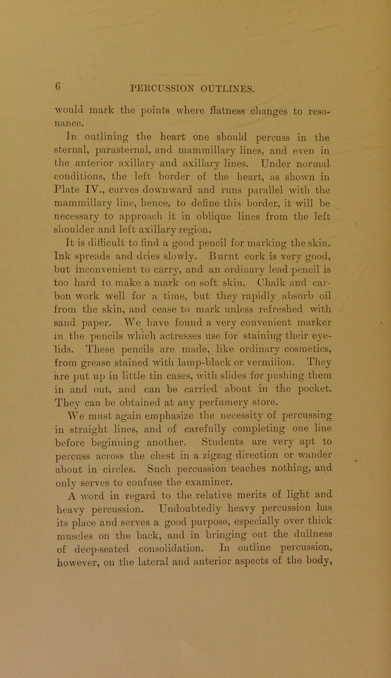 would mark the points where flatness changes to reso- nance. In outlining the heart one should percuss in the sternal, parasternal, and mammillary lines, and even in the anterior axillary and axillary lines. Under normal conditions, the left border of the heart, as shown in Plate IV., curves downward and runs parallel with the mammillary line, hence, to define this border, it will be necessary to approach it in oblique lines from the left shoulder and left axillary region. It is difficult to find a good pencil for marking the skin. Ink spreads and dries slowly. Burnt cork is very good, but inconvenient to carry, and an ordinary lead pencil is too hard to make a mark on soft skin. Chalk and car- bon work well for a time, but they rapidly absorb oil from the skin, and cease to mark unless refreshed with sand paper. We have found a very convenient marker in the pencils which actresses use for staining their eye- lids. These pencils are made, like ordinary cosmetics, from grease stained with lamp-black or vermilion. They are put up in little tin cases, with slides for pushing them in and out, and can be carried about in the pocket. They can be obtained at any perfumery store. We must again emphasize the necessity of percussing in straight lines, and of carefully completing one line before beginning another. Students are very apt to percuss across the chest in a zigzag direction or wander about in circles. Such percussion teaches nothing, and only serves to confuse the examiner. A word in regard to the relative merits of light and heavy percussion. Undoubtedly heavy percussion has its place and serves a good purpose, especially over thick muscles on the back, and in bringing out the dullness of deep-seated consolidation. In outline percussion, however, on the lateral and anterior aspects of the body,