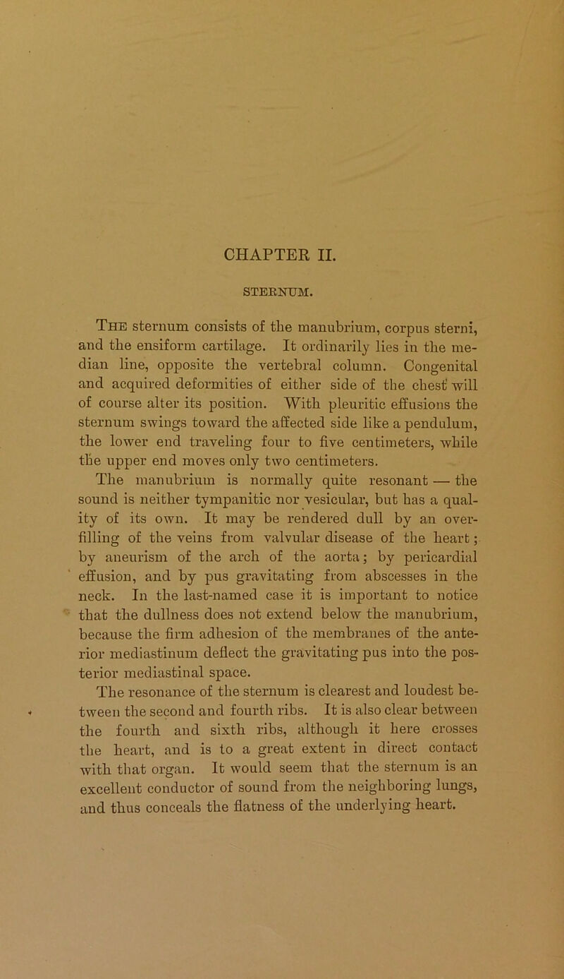 STERNUM. The sternum consists of the manubrium, corpus sterni, and the ensiform cartilage. It ordinarily lies in the me- dian line, opposite the vertebral column. Congenital and acquired deformities of either side of the chest' will of course alter its position. With pleuritic effusions the sternum swings toward the affected side like a pendulum, the lower end traveling four to five centimeters, while the upper end moves only two centimeters. The manubrium is normally quite resonant — the sound is neither tympanitic nor vesicular, but has a qual- ity of its own. It may be rendered dull by an over- filling of the veins from valvular disease of the heart; by aneurism of the arch of the aorta; by pericardial effusion, and by pus gravitating from abscesses in the neck. In the last-named case it is important to notice that the dullness does not extend below the manubrium, because the firm adhesion of the membranes of the ante- rior mediastinum deflect the gravitating pus into the pos- terior mediastinal space. The resonance of the sternum is clearest and loudest be- tween the second and fourth ribs. It is also clear between the fourth and sixth ribs, although it here crosses the heart, and is to a great extent in direct contact with that organ. It would seem that the sternum is an excellent conductor of sound from the neighboring lungs, and thus conceals the flatness of the underlying heart.