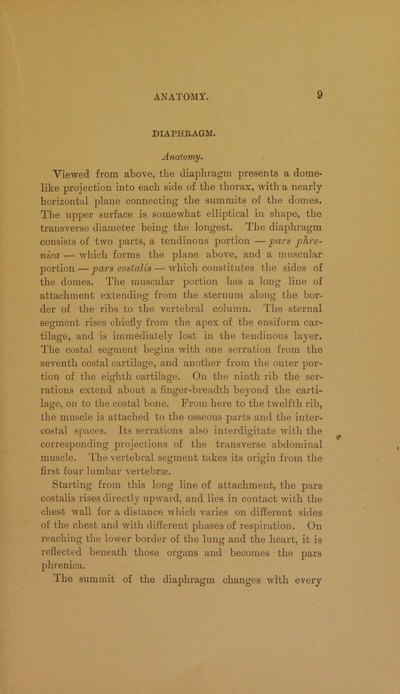 DIAPERAGM. Anatomy. Viewed from above, the diaphragm presents a dome- like projection into each side of the thorax, with a nearly horizontal plane connecting the summits of the domes. The upper surface is somewhat elliptical in shape, the transverse diameter being the longest. The diaphragm consists of two parts, a tendinous portion — pars phre- nica — which forms the plane above, and a muscular portion — pars costalis — which constitutes the sides of the domes. The muscular portion has a long line of attachment extending from the sternum along the bor- der of the ribs to the vertebral column. The sternal segment rises chiefly from the apex of the ensiform car- tilage, and is immediately lost in the tendinous layer. The costal segment begins with one serration from the seventh costal cartilage, and another from the outer por- tion of the eighth cartilage. On the ninth rib the ser- rations extend about a finger-breadth beyond the carti- lage, on to the costal bone. From here to the twelfth rib, the muscle is attached to the osseous parts and the inter- costal spaces. Its serrations also interdigitate with the corresponding projections of the transverse abdominal muscle. The vertebral segment takes its origin from the first four lumbar vertebras. Starting from this long line of attachment, the pars costalis rises directly upward, and lies in contact with the chest wall for a distance which varies on different sides of the chest and with different phases of respiration. On reaching the lower border of the lung and the heart, it is reflected beneath those organs and becomes the pars phrenica. The summit of the diaphragm changes with every