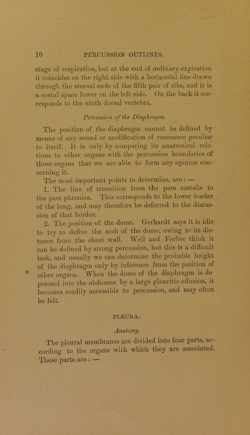 stage of respiration, but at tlie end of ordinary expiration it coincides on the right side with a horizontal line drawn through the sternal ends of the fifth pair of ribs, and it is a costal space lower on the left side. On the back it cor- responds to the ninth dorsal vertebra. Percussion of the Diaphragm. The position of the diaphragm cannot be defined by means of any sound or modification of resonance peculiar to itself. It is only by comparing its anatomical rela- tions to other organs with the percussion boundaries of those organs that we are able to form any opinion con- cerning it. The most important points to determine, are : — 1. The line of transition from the pars costalis to the pars phrenica. This corresponds to the lower border of the lung, and may therefore be deferred to the discus- sion of that border. 2. The position of the dome. Gerhardt says it is idle to try to define the arch of the dome, owing to its dis- tance from the chest wall. Weil and Ferber think it can be defined by strong percussion, but this is a difficult task, and usually we can determine the probable height of the diaphragm only by inference from the position of other organs. When the dome of the diaphragm is de pressed into the abdomen by a large pleuiitic effusion, it becomes readily accessible to percussion, and may often be felt. PLEURA. Anatomy. The pleural membranes are divided into four parts, ac- cording to the organs with which they are associated. These parts are : —