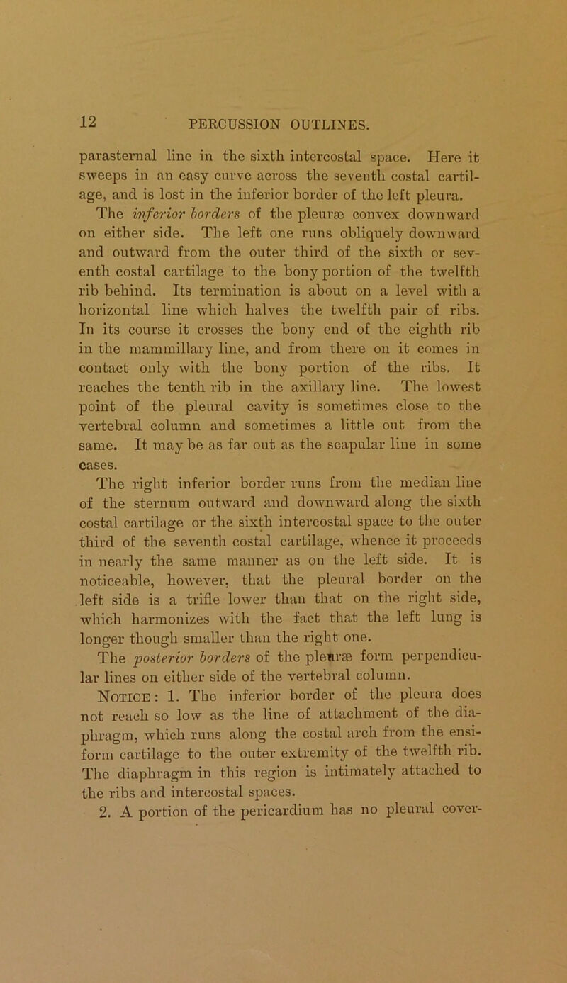 parasternal line in the sixth intercostal space. Here it sweeps in an easy curve across the seventh costal cartil- age, and is lost in the inferior border of the left pleura. The inferior borders of the pleurae convex downward on either side. The left one runs obliquely downward and outward from the outer third of the sixth or sev- enth costal cartilage to the bony portion of the twelfth rib behind. Its termination is about on a level with a horizontal line which halves the twelfth pair of ribs. In its course it crosses the bony end of the eighth rib in the mammillary line, and from there on it comes in contact only with the bony portion of the ribs. It reaches the tenth rib in the axillary line. The lowest point of the pleural cavity is sometimes close to the vertebral column and sometimes a little out from the same. It maybe as far out as the scapular line in some cases. The right inferior border runs from the median line of the sternum outward and downward along the sixth costal cartilage or the sixth intercostal space to the outer third of the seventh costal cartilage, whence it proceeds in nearly the same manner as on the left side. It is noticeable, howevei’, that the pleural border on the left side is a trifle lower than that on the right side, which harmonizes with the fact that the left lung is longer though smaller than the right one. The posterior borders of the pleurae form perpendicu- lar lines on either side of the vertebral column. Notice: 1. The inferior border of the pleura does not reach so low as the line of attachment of the dia- phragm, which runs along the costal arch from the ensi- form cartilage to the outer extremity of the twelfth rib. The diaphragm in this region is intimately attached to the ribs and intercostal spaces. 2. A portion of the pericardium has no pleural cover-