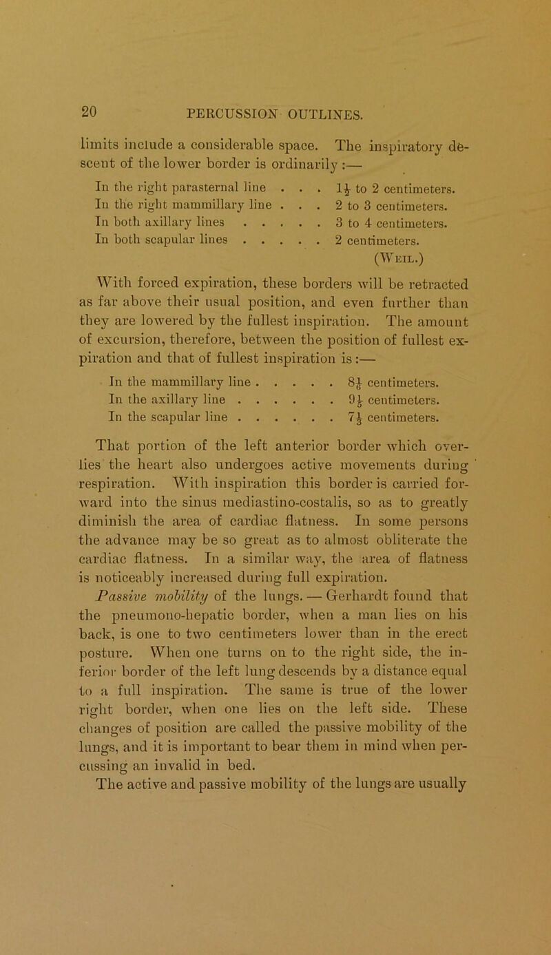 limits include a considerable space. The inspiratory de- scent of the lower border is ordinarily :— In the right parasternal line . . . 1£ to 2 centimeters. In the right mammillary line . . . 2 to 3 centimeters. In both axillary lines 3 to 4 centimeters. In both scapular lines 2 centimeters. (Weil.) With forced expiration, these borders will be retracted as far above their usual position, and even further than they are lowered by the fullest inspiration. The amount of excursion, therefore, between the position of fullest ex- piration and that of fullest inspiration is :— In the mammillary line 8£ centimeters. In the axillary line 94 centimeters. In the scapular line 7^ centimeters. That portion of the left anterior border which over- lies the heart also undergoes active movements during respiration. With inspiration this border is carried for- ward into the sinus mediastino-costalis, so as to greatly diminish the area of cardiac flatness. In some persons the advance may be so great as to almost obliterate the cardiac flatness. In a similar way, the area of flatness is noticeably increased during full expiration. Passive mobility of the lungs. — Gferhardt found that the pneumono-hepatic border, when a man lies on his back, is one to two centimeters lower than in the erect posture. When one turns on to the right side, the in- ferior border of the left lung descends by a distance equal to a full inspiration. The same is true of the lower right border, when one lies on the left side. These changes of position are called the passive mobility of the lungs, and it is important to bear them in mind when per- cussing an invalid in bed. The active and passive mobility of the lungs are usually