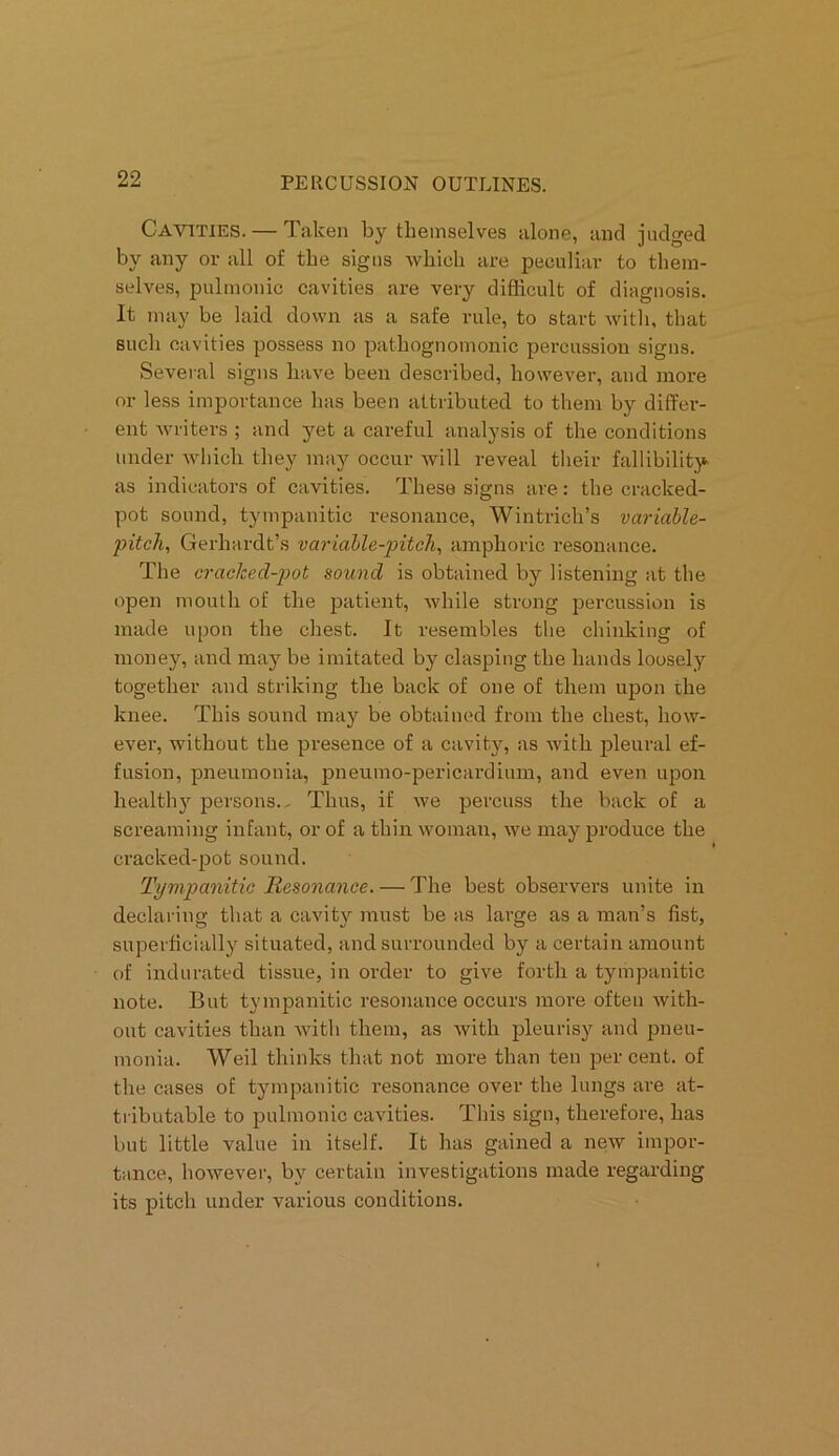 Cavities. — Taken by themselves alone, and judged by any or all of the signs which are peculiar to them- selves, pulmonic cavities are very difficult of diagnosis. It may be laid down as a safe rule, to start with, that such cavities possess no pathognomonic percussion signs. Several signs have been described, however, and more or less importance has been attributed to them by differ- ent writers ; and yet a careful analysis of the conditions under which they may occur will reveal their fallibility as indicators of cavities. These signs are: the cracked- pot sound, tympanitic resonance, Wintrich’s variable- pitch, Gerliardt’s variable-pitch, amphoric resonance. The cracked-pot sound is obtained by listening at the open mouth of the patient, while strong percussion is made upon the chest. It resembles the chinking of money, and may be imitated by clasping the hands loosely together and striking the back of one of them upon the knee. This sound may be obtained from the chest, how- ever, without the presence of a cavity, as with pleural ef- fusion, pneumonia, pneumo-pericardium, and even upon healthy persons.. Thus, if we percuss the back of a screaming infant, or of a thin woman, we may produce the cracked-pot sound. Tympanitic Resonance. — The best observers unite in declaring that a cavity must be as large as a man’s fist, superficially situated, and surrounded by a certain amount of indurated tissue, in order to give forth a tympanitic note. But tympanitic resonance occurs more often with- out cavities than with them, as with pleurisy and pneu- monia. Weil thinks that not more than ten percent, of the cases of tympanitic resonance over the lungs are at- tributable to pulmonic cavities. This sign, therefore, has but little value in itself. It has gained a new impor- tance, however, by certain investigations made regarding its pitch under various conditions.