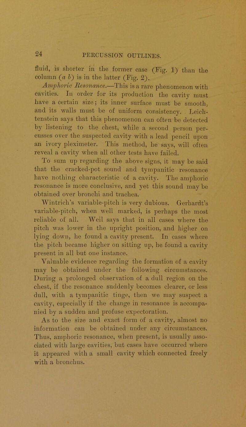 fluid, is shorter in the former case (Fig. 1) than the column (a b) is in the latter (Fig. 2). Amphoric Resonance.—This is a rare phenomenon with cavities. In order for its production the cavity must have a certain size; its inner surface must be smooth, and its walls must be of uniform consistency. Leich- tenstein says that this phenomenon can often be detected by listening to the chest, while a second person per- cusses over the suspected cavity with a lead pencil upon an ivory pleximeter. This method, he says, will often reveal a cavity when all other tests have failed. To sum up regarding the above signs, it may be said that the cracked-pot sound and tympanitic resonance have nothing characteristic of a cavity. The amphoric resonance is more conclusive, and yet this sound may be obtained over bronchi and trachea. Wintricli’s variable-pitch is very dubious. Gerliardt’s variable-pitch, when well marked, is perhaps the most reliable of all. Weil says that in all cases where the pitch was lower in the upright position, and higher on lying down, he found a cavity present. In cases where the pitch became higher on sitting up, he found a cavity present in all but one instance. Valuable evidence regarding the formation of a cavity may be obtained under the following circumstances. During a prolonged observation of a dull region on the chest, if the resonance suddenly becomes clearer, or less dull, with a tympanitic tinge, then we may suspect a cavity, especially if the change in resonance is accompa- nied by a sudden and profuse expectoration. As to the size and exact form of a cavity, almost no information can be obtained under any circumstances. Thus, amphoric resonance, when present, is usually asso- ciated with large cavities, but cases have occurred where it appeared with a small cavity which connected freely with a bronchus.