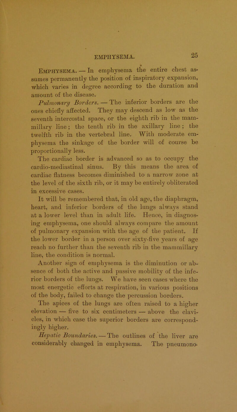 Emphysema. — In emphysema the entire chest as- sumes permanently the position of inspiratory expansion, which varies in degree according to the duration and amount of the disease. Pulmonary Borders. — The inferior borders are the ones chiefly affected. They may descend as low as the seventh intercostal space, or the eighth rib in the mam- millary line; the tenth rib in the axillary line ; the twelfth rib in the vertebral line. With moderate em- physema the sinkage of the border will of course be proportionally less. The cardiac border is advanced so as to occupy the cardio-mediastinal sinus. By this means the area of cardiac flatness becomes diminished to a narrow zone at the level of the sixth rib, or it may be entirely obliterated in excessive cases. It will be remembered that, in old age, the diaphragm, heart, and inferior borders of the lungs always stand at a lower level than in adult life. Hence, in diagnos- ing emphysema, one should always compare the amount of pulmonary expansion with the age of the patient. If the lower border in a person over sixty-five years of age reach no further than the seventh rib in the mammillary line, the condition is normal. Another sign of emphysema is the diminution or ab- sence of both the active and passive mobility of the infe- rior borders of the lungs. We have seen cases where the most energetic efforts at respiration, in various positions of the body, failed to change the percussion borders. The apices of the lungs are often raised to a higher elevation — five to six centimeters — above the clavi- cles, in which case the superior borders are correspond- ingly higher. Hepatic Boundaries. — The outlines of the liver are considerably changed in emphysema. The pneumono-