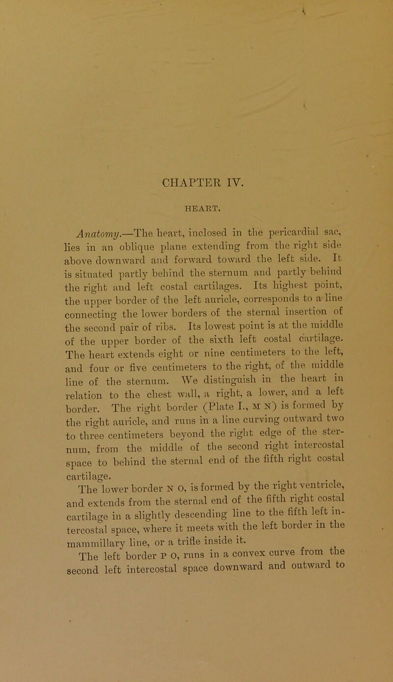 CHAPTER IV. HEART. Anatomy.—The heart, inclosed in the pericardial sac, lies in an oblicpie plane extending from the right side above downward and forward toward the left side. It is situated partly behind the sternum and partly behind the right and left costal cartilages. Its highest point, the upper border of the left auricle, corresponds to a line connecting the lower borders of the sternal insertion of the second pair of ribs. Its lowest point is at the middle of the upper border of the sixth left costal cartilage. The heart extends eight or nine centimeters to the left, and four or five centimeters to the right, of the middle line of the sternum. We distinguish in the heart in relation to the chest wall, a right, a lower, and a left border. The right border (Plate I., M n) is formed by the right auricle, and runs in a line curving outward two to three centimeters beyond the right edge of the ster- num, from the middle of the second right intercostal space to behind the sternal end of the fifth right costal cartilage. The lower border N O, is formed by the right ventricle, and extends from the sternal end of the fifth right costal cartilage in a slightly descending line to the fifth left in- tercostal space, where it meets with the left border in the mammillary line, or a trifle inside it. The left border P O, runs in a convex curve from the second left intercostal space downward and outward to