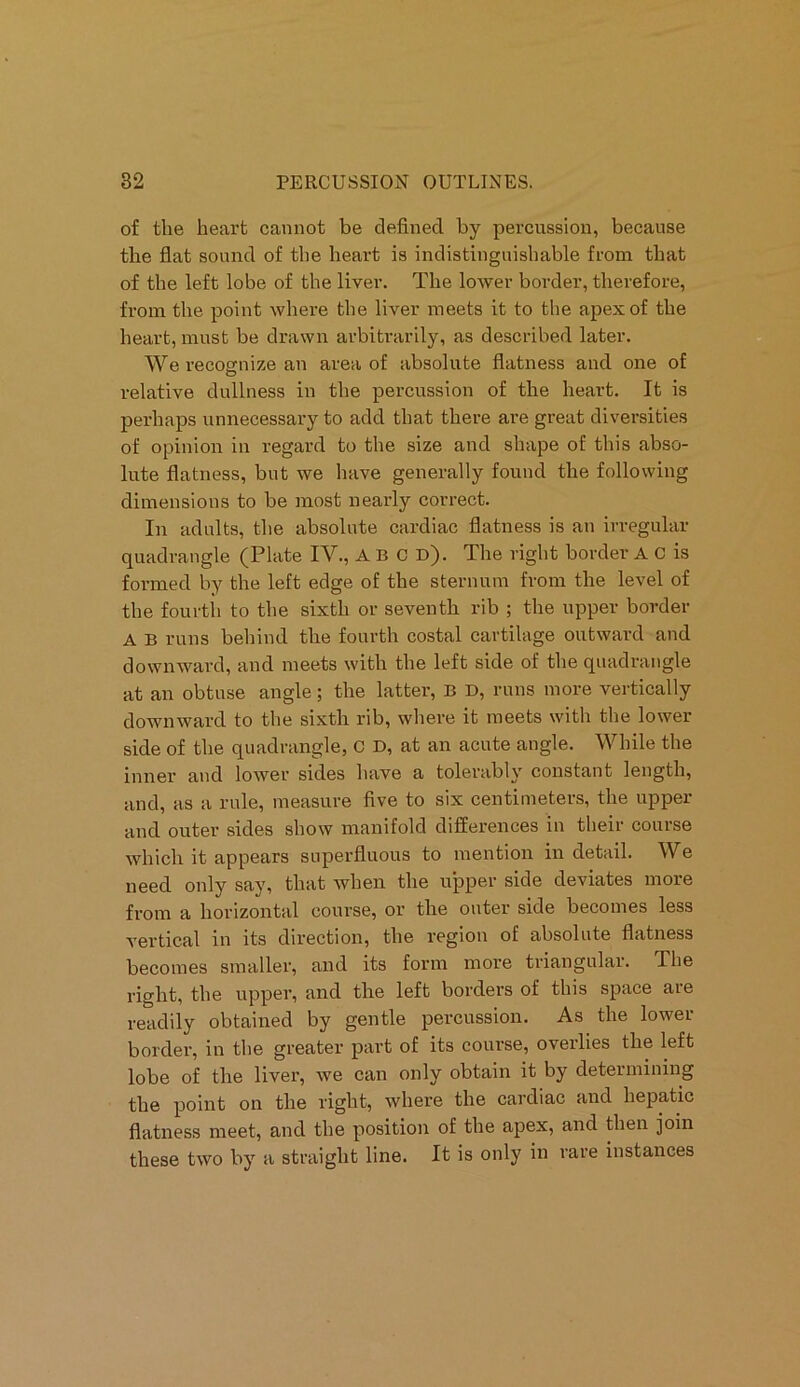 of the heart cannot be defined by percussion, because the flat sound of the heart is indistinguishable from that of the left lobe of the liver. The lower border, therefore, from the point where the liver meets it to the apex of the heart, must be drawn arbitrarily, as described later. We recognize an area of absolute flatness and one of relative dullness in the percussion of the heart. It is perhaps unnecessary to add that there are great diversities of opinion in regard to the size and shape of this abso- lute flatness, but we have generally found the following dimensions to be most nearly correct. In adults, the absolute cardiac flatness is an irregular quadrangle (Plate IV., A B C d). The right border A C is formed by the left edge of the sternum from the level of the fourth to the sixth or seventh rib ; the upper border A B runs behind the fourth costal cartilage outward and downward, and meets with the left side of the quadrangle at an obtuse angle; the latter, B D, runs more vertically downward to the sixth rib, where it meets with the lower side of the quadrangle, C D, at an acute angle. While the inner and lower sides have a tolerably constant length, and, as a rule, measure five to six centimeters, the upper and outer sides show manifold differences in their course which it appears superfluous to mention in detail. We need only say, that when the upper side deviates more from a horizontal course, or the outer side becomes less vertical in its direction, the region of absolute flatness becomes smaller, and its form more triangular. The right, the upper, and the left borders of this space aie readily obtained by gentle percussion. As the lower border, in the greater part of its course, overlies the left lobe of the liver, we can only obtain it by determining the point on the right, where the cardiac and hepatic flatness meet, and the position of the apex, and then join these two by a straight line. It is only in rare instances