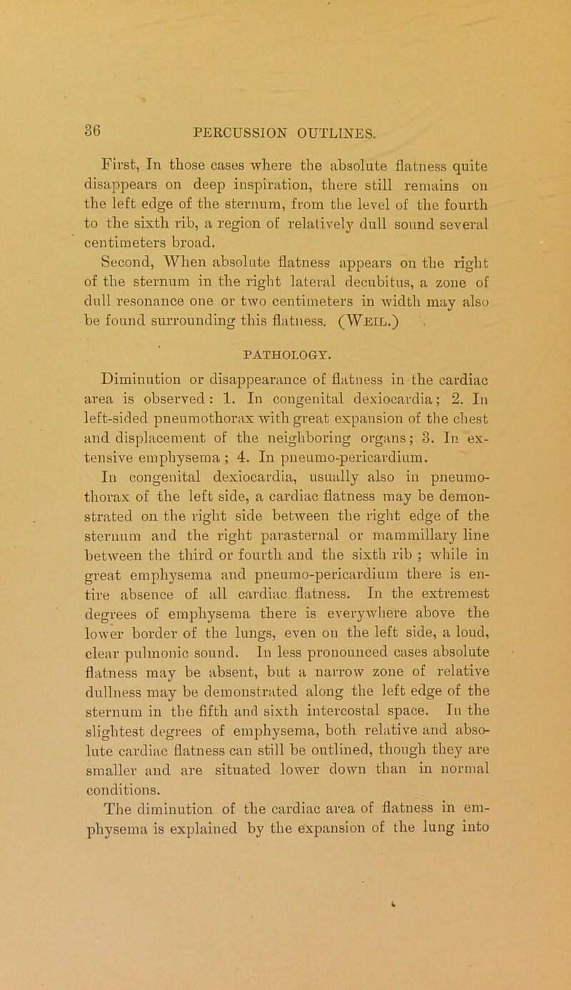 First, In those eases where the absolute flatness quite disappears on deep inspiration, there still remains on the left edge of the sternum, from the level of the fourth to the sixth rib, a region of relatively dull sound several centimeters broad. Second, When absolute flatness appears on the right of the sternum in the right lateral decubitus, a zone of dull resonance one or two centimeters in width may also be found surrounding this flatness. (Weil.) PATHOLOGY. Diminution or disappearance of flatness in the cardiac area is observed: 1. In congenital dexiocardia; 2. In left-sided pneumothorax with great expansion of the chest and displacement of the neighboring organs; 3. In ex- tensive emphysema ; 4. In pneumo-pericardium. In congenital dexiocardia, usually also in pneumo- thorax of the left side, a cardiac flatness may be demon- strated on the right side between the right edge of the sternum and the right parasternal or mammillary line between the third or fourth and the sixth rib ; while in great emphysema and pneumo-pericardium there is en- tire absence of all cardiac flatness. In the extremest degrees of emphysema there is everywhere above the lower border of the lungs, even on the left side, a loud, clear pulmonic sound. In less pronounced cases absolute- flatness may be absent, but a narrow zone of relative dullness may be demonstrated along the left edge of the sternum in the fifth and sixth intercostal space. In the slightest degrees of emphysema, both relative and abso- lute cardiac flatness can still be outlined, though they are smaller and are situated lower down than in normal conditions. The diminution of the cardiac area of flatness in em- physema is explained by the expansion of the lung into