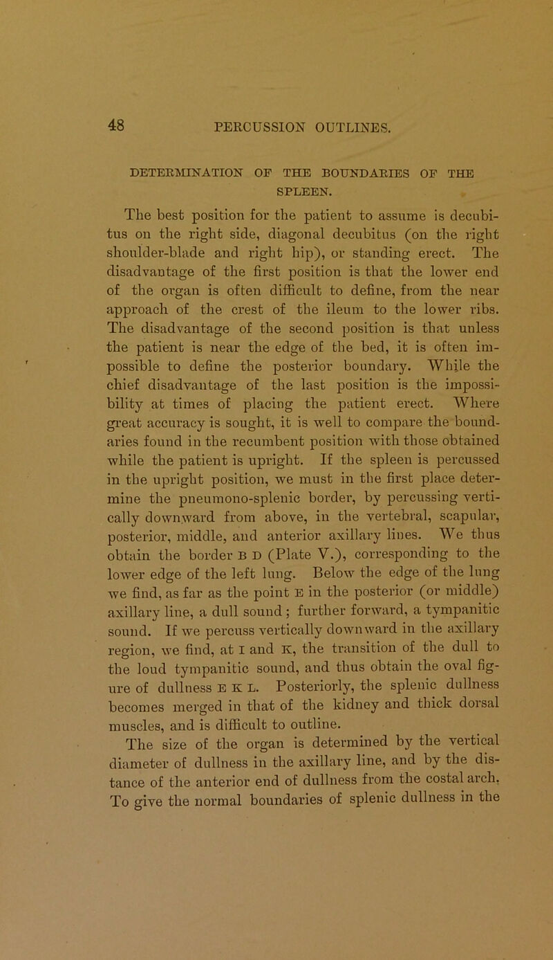 DETERMINATION OF THE BOUNDARIES OF THE SPLEEN. The best position for the patient to assume is decubi- tus on the right side, diagonal decubitus (on the right shoulder-blade and right hip), or standing erect. The disadvantage of the first position is that the lower end of the organ is often difficult to define, from the near approach of the crest of the ileum to the lower ribs. The disadvantage of the second position is that unless the patient is near the edge of the bed, it is often im- possible to define the posterior boundary. While the chief disadvantage of the last position is the impossi- bility at times of placing the patient erect. Where great accuracy is sought, it is well to compare the bound- aries found in the recumbent position with those obtained while the patient is upright. If the spleen is percussed in the upright position, we must in the first place deter- mine the pneumono-splenie border, by percussing verti- cally downward from above, in the vertebral, scapular, posterior, middle, and anterior axillary lines. We thus obtain the border B D (Plate V.), corresponding to the lower edge of the left lung. Below the edge of the lung we find, as far as the point E in the posterior (or middle) axillary line, a dull sound ; further forward, a tympanitic sound. If we percuss vertically downward in the axillary region, we find, at I and R, the transition of the dull to the loud tympanitic sound, and thus obtain the oval fig- ure of dullness E K L. Posteriorly, the splenic dullness becomes merged in that of the kidney and thick dorsal muscles, and is difficult to outline. The size of the organ is determined by the vertical diameter of dullness in the axillary line, and by the dis- tance of the anterior end of dullness from the costal arch, To give the normal boundaries of splenic dullness in the