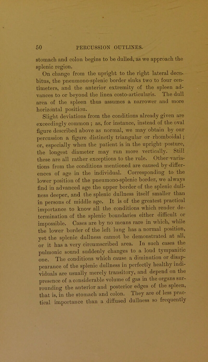 stomach and colon begins to be dulled, as we approach the splenic region. On change from the upright to the right lateral decu- bitus, the pneumono-splenic border sinks two to four cen- timeters, and the anterior extremity of the spleen ad- vances to or beyond the linea costo-articularis. The dull area of the spleen thus assumes a narrower and more horizontal position. Slight deviations from the conditions already given are exceedingly common ; as, for instance, instead of the oval figure described above as normal, we may obtain by our percussion a figure distinctly triangular or rhomboidal; or, especially when the patient is in the upright posture, the longest diameter may run more vertically. Still these are all rather exceptions to the rule. Other varia- tions from the conditions mentioned are caused by differ- ences of age in the individual. Corresponding to the lower position of the pneumono-splenic border, we always find in advanced age the upper border of the splenic dull- ness deeper, and the splenic dullness itself smaller than in persons of middle age. It is of the greatest practical importance to know all the conditions which render de- termination of the splenic boundaries either difficult or impossible. Cases are by no means rare in which, while the lower border of the left lung has a normal position, yet the splenic dullness cannot be demonstrated at all, or it has a very circumscribed area. In such cases the pulmonic sound suddenly changes to a loud tympanitic one. The conditions which cause a diminution or disap- pearance of the splenic dullness in perfectly healthy indi- viduals are usually merely transitory, and depend on the presence of a considerable volume of gas in the organs sur- rounding the anterior and posterior edges of the spleen, that is, in the stomach and colon. They are of less prac- tical importance than a diffused dullness so fiequentl}
