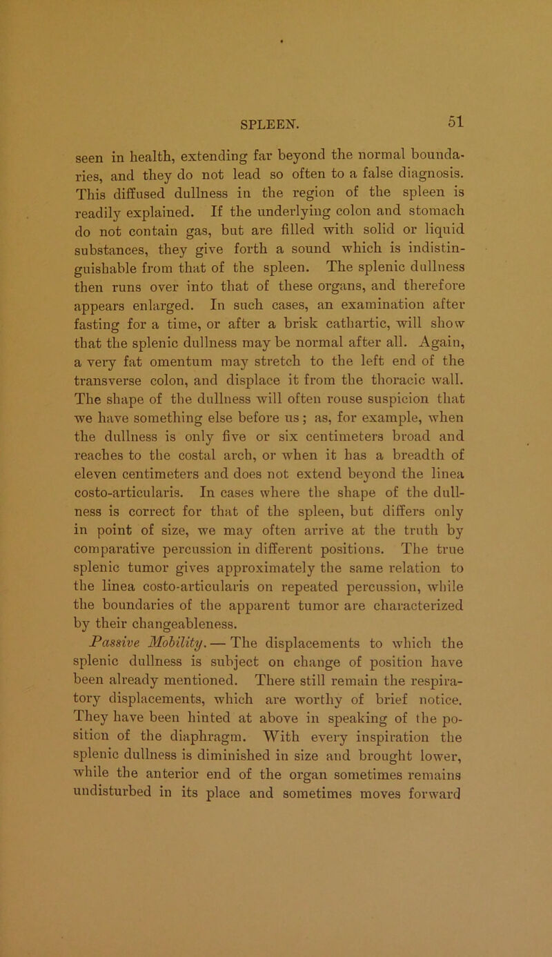 seen in health, extending far beyond the normal bounda- ries, and they do not lead so often to a false diagnosis. This diffused dullness in the region of the spleen is readily explained. If the underlying colon and stomach do not contain gas, but are filled with solid or liquid substances, they give forth a sound which is indistin- guishable from that of the spleen. The splenic dullness then runs over into that of these organs, and therefore appears enlarged. In such cases, an examination after fasting for a time, or after a brisk cathartic, will show that the splenic dullness may be normal after all. Again, a very fat omentum may stretch to the left end of the transverse colon, and displace it from the thoracic wall. The shape of the dullness will often rouse suspicion that we have something else before us; as, for example, when the dullness is only five or six centimeters broad and reaches to the costal arch, or when it has a breadth of eleven centimeters and does not extend beyond the linea costo-articularis. In cases where the shape of the dull- ness is correct for that of the spleen, but differs only in point of size, we may often arrive at the truth by comparative percussion in different positions. The true splenic tumor gives approximately the same relation to the linea costo-articularis on repeated percussion, while the boundaries of the apparent tumor are characterized by their changeableness. Passive Mobility. — The displacements to which the splenic dullness is subject on change of position have been already mentioned. There still remain the respira- tory displacements, which are worthy of brief notice. They have been hinted at above in speaking of the po- sition of the diaphragm. With every inspiration the splenic dullness is diminished in size and brought lower, while the anterior end of the organ sometimes remains undisturbed in its place and sometimes moves forward