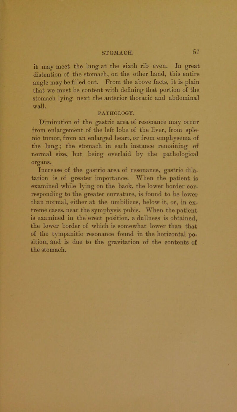 it may meet the lung at the sixth rib even. In great distention of the stomach, on the other hand, this entire angle may be filled out. From the above facts, it is plain that Ave must be content with defining that portion of the stomach lying next the anterior thoracic and abdominal wall. PATHOLOGY. Diminution of the gastric area of resonance maj' occur from enlargement of the left lobe of the liver, from sple- nic tumor, from an enlarged heart, or from emphysema of the lung; the stomach in each instance remaining of normal size, but being overlaid by the pathological organs. Increase of the gastric area of resonance, gastric dila- tation is of greater importance. When the patient is examined while lying on the back, the lower border cor- responding to the greater curvature, is found to be lower than normal, either at the umbilicus, below it, or, in ex- treme cases, near the symphysis pubis. When the patient is examined in the erect position, a dullness is obtained, the lower border of which is somewhat lower than that of the tympanitic resonance found in the horizontal po- sition, and is due to the gravitation of the contents of the stomach.