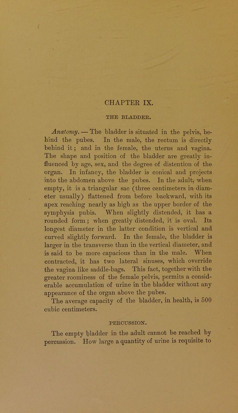 THE BLADDER. Anatomy. — The bladder is situated in the pelvis, be- hind the pubes. In the male, the rectum is directly behind it; and in the female, the uterus and vagina. The shape and position of the bladder are greatly in- fluenced by age, sex, and the degree of distention of the organ. In infancy, the bladder is conical and projects into the abdomen above the pubes. In the adult, -when empty, it is a triangular sac (three centimeters in diam- eter usually) flattened from before backward, with its apex reaching nearly as high as the upper border of the symphysis pubis. When slightly distended, it has a rounded form ; when greatly distended, it is oval. Its longest diameter in the latter condition is vertical and curved slightly forward. In the female, the bladder is larger in the transverse than in the vertical diameter, and is said to be more capacious than in the male. When contracted, it has two lateral sinuses, which override the vagina like saddle-bags. This fact, together with the greater roominess of the female pelvis, permits a consid- erable accumulation of urine in the bladder without any appearance of the organ above the pubes. The average capacity of the bladder, in health, is 500 cubic centimeters. PERCUSSION. The empty bladder in the adult cannot be reached by percussion. How large a quantity of urine is requisite to