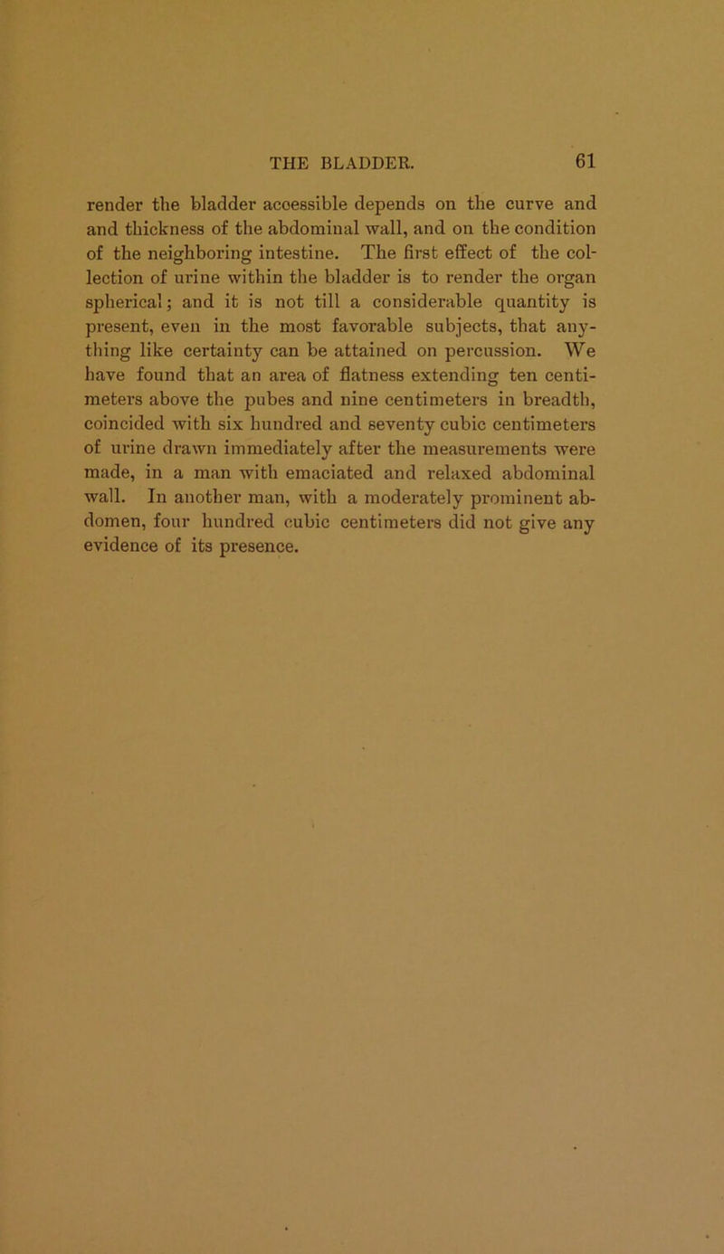 render the bladder accessible depends on the curve and and thickness of the abdominal wall, and on the condition of the neighboring intestine. The first effect of the col- lection of urine within the bladder is to render the organ spherical; and it is not till a considerable quantity is present, even in the most favorable subjects, that any- thing like certainty can be attained on percussion. We have found that an area of flatness extending ten centi- meters above the pubes and nine centimeters in breadth, coincided with six hundred and seventy cubic centimeters of urine drawn immediately after the measurements were made, in a man with emaciated and relaxed abdominal wall. In another man, with a moderately prominent ab- domen, four hundred cubic centimeters did not give any evidence of its presence.