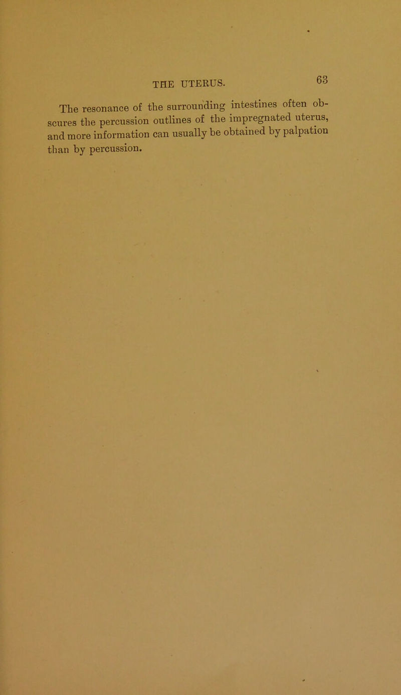 The resonance of the surrounding intestines often ob- scures the percussion outlines of the impregnated uterus, and more information can usually be obtained by palpation than by percussion.