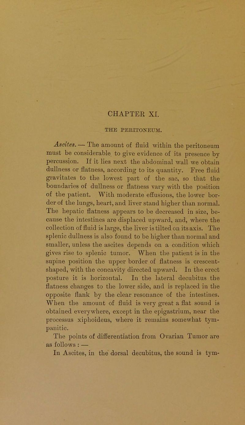 THE PERITONEUM. Ascites. — The amount of fluid within the peritoneum must be considerable to give evidence of its presence by percussion. If it lies next the abdominal wall we obtain dullness or flatness, according to its quantity. Free fluid gravitates to the lowest part of the sac, so that the boundaries of dullness or flatness vary with the position of the patient. With moderate effusions, the lower bor- der of the lungs, heart, and liver stand higher than normal. The hepatic flatness appears to be decreased in size, be- cause the intestines are displaced upward, and, where the collection of fluid is large, the liver is tilted on its axis. The splenic dullness is also found to be higher than normal and smaller, unless the ascites depends on a condition which gives rise to splenic tumor. When the patient is in the supine position the upper border of flatness is crescent- shaped, with the concavity directed upward. In the erect posture it is horizontal. In the latei’al decubitus the flatness changes to the lower side, and is replaced in the opposite flank by the clear resonance of the intestines. When the amount of fluid is very great a flat sound is obtained everywhere, except in the epigastrium, near the processus xiphoideus, where it remains somewhat tym- panitic. The points of differentiation from Ovarian Tumor are as follows : — In Ascites, in the dorsal decubitus, the sound is tym-