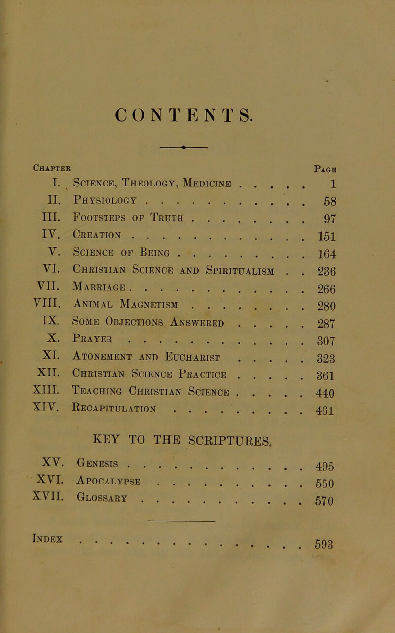 CONTENTS Chapter Page I. Science, Theology, Medicine 1 II. Physiology 58 III. Footsteps op Truth 97 IV. Creation 151 V. Science op Being 164 VI. Christian Science and Spiritualism . . 236 VII. Marriage 266 VIII. Animal Magnetism 280 IX. Some Objections Answered 287 X. Prayer 307 XI. Atonement and Eucharist 323 XII. Christian Science Practice 361 XIII. Teaching Christian Science 440 XIV. Recapitulation 46i KEY TO THE SCRIPTURES. XV. Genesis 495 XVI. Apocalypse 559 XVII. Glossary 570 lNDEX