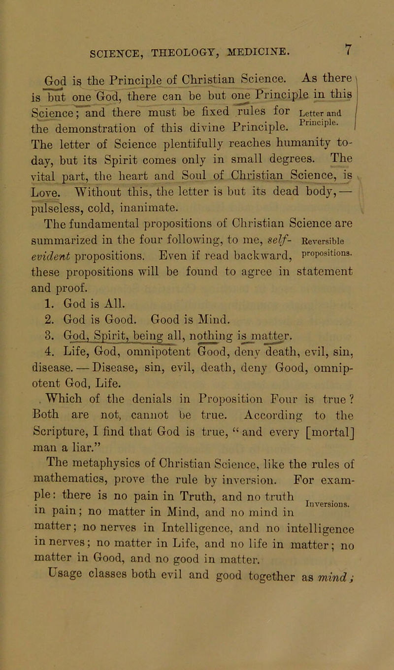 God is the Principle of Christian Science. As there \ is but one God, there can be but one Principle in this Science ~ and there must be fixed rules for Letter and the demonstration of this divine Principle. Pnnciple‘ The letter of Science plentifully reaches humanity to- day, but its Spirit comes only in small degrees. The vital part, the heart and Soul of Christian Science, is Love. Without this, the letter is but its dead body,— pulseless, cold, inanimate. The fundamental propositions of Christian Science are summarized in the four following, to me, self- Reversible evident propositions. Even if read backward, propositions, these propositions will be found to agree in statement and proof. 1. God is All. 2. God is Good. Good is Mind. 3. God, Spirit, being all, nothing is matter. 4. Life, God, omnipotent Good, deny death, evil, sin, disease. — Disease, sin, evil, death, deny Good, omnip- otent God, Life. Which of the denials in Proposition Four is true ? Both are not, cannot be true. According to the Scripture, I find that God is true, “ and every [mortal] man a liar.” The metaphysics of Christian Science, like the rules of mathematics, prove the rule by inversion. For exam- ple: there is no pain in Truth, and no truth T • . .. . _ , . Inversions. in pain; no matter in Mind, and no mind m matter; no nerves in Intelligence, and no intelligence in nerves; no matter in Life, and no life in matter; no matter in Good, and no good in matter. Usage classes both evil and good together as mind;