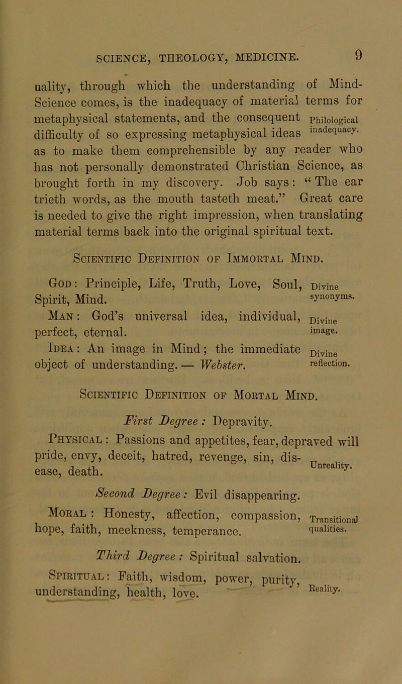 uality, through which the understanding of Mind- Science comes, is the inadequacy of material terms for metaphysical statements, and the consequent philological difficulty of so expressing metaphysical ideas inadequacy' as to make them comprehensible by any reader who has not personally demonstrated Christian Science, as brought forth in my discovery. Job says: “ The ear trieth words, as the mouth tasteth meat.” Great care is needed to give the right impression, when translating material terms back into the original spiritual text. Scientific Definition of Immortal Mind. God : Principle, Life, Truth, Love, Soul, Divine Spirit, Mind. synonyms. Man : God’s universal idea, individual, Divine perfect, eternal. image. Idea : An image in Mind; the immediate Divine object of understanding. — Webster. reflection. Scientific Definition of Mortal Mind. First Degree : Depravity. Physical : Passions and appetites, fear, depraved will pride, envy, deceit, hatred, revenge, sin, dis- ease, death. Unre“lltJ'- Second Degree: Evil disappearing. Moral : Honesty, affection, compassion, Transitional hope, faith, meekness, temperance. qualities. Third Degree : Spiritual salvation. Spiritual: Faith, wisdom, power, purity, understanding, health, love. * ’ Reality‘