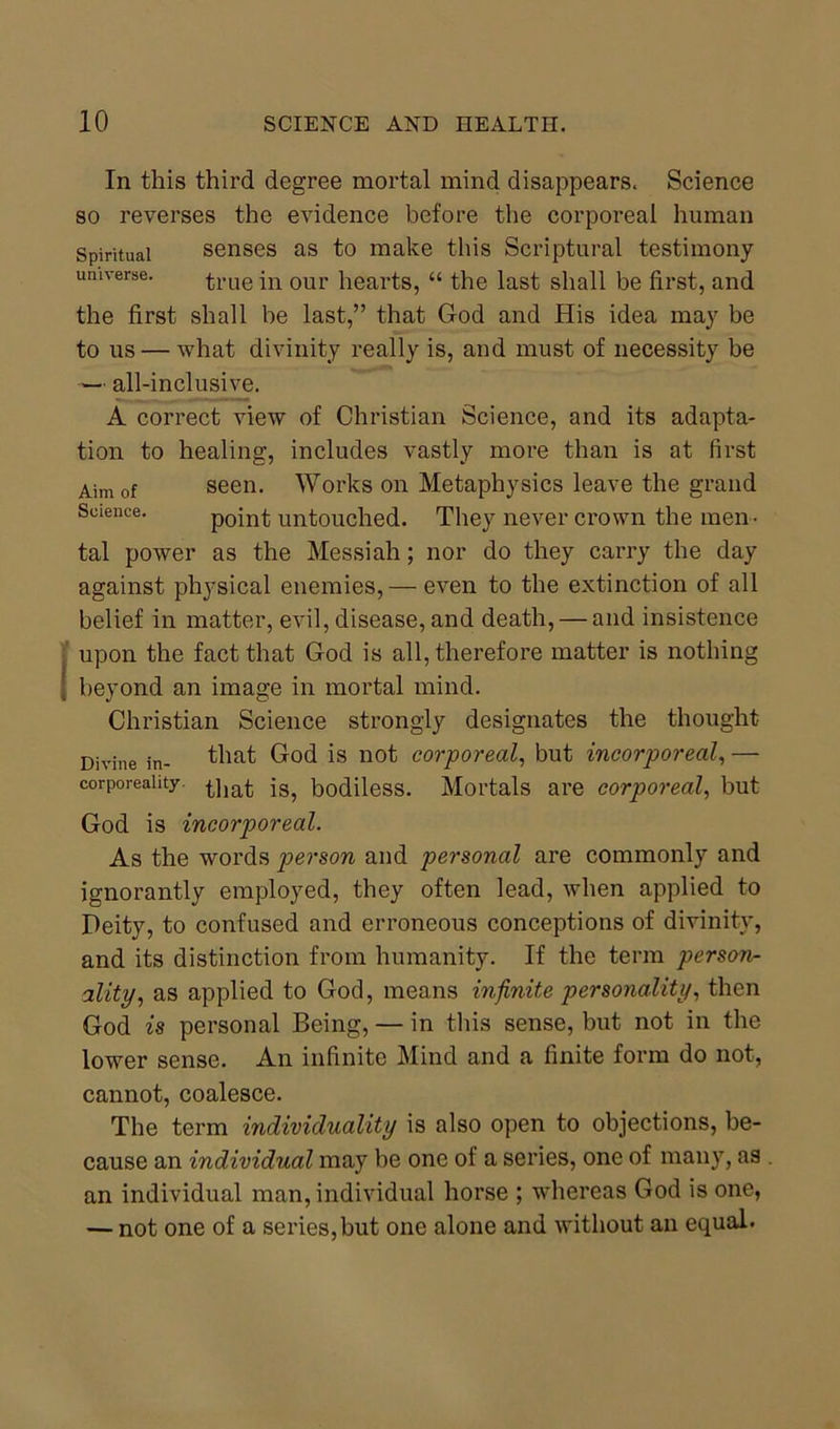 In this third degree mortal mind disappears. Science so reverses the evidence before the corporeal human Spiritual senses as to make this Scriptural testimony universe. true in our hearts, “ the last shall be first, and the first shall be last,” that God and His idea may be to us — what divinity really is, and must of necessity be — all-inclusive. A correct view of Christian Science, and its adapta- tion to healing, includes vastly more than is at first Aim of seen. Works on Metaphysics leave the grand Science. point untouched. They never crown the men- tal power as the Messiah; nor do they carry the day against physical enemies, — even to the extinction of all belief in matter, evil, disease, and death, — and insistence upon the fact that God is all, therefore matter is nothing beyond an image in mortal mind. Christian Science strongly designates the thought Divine in- that God is not corporeal, but incorporeal, — corporeality. ^]ia£ bodiless. Mortals are corporeal, but God is incorporeal. As the words person and personal are commonly and ignorantly employed, they often lead, when applied to Deity, to confused and erroneous conceptions of divinity, and its distinction from humanity. If the term person- ality, as applied to God, means infinite personality, then God is personal Being, — in this sense, but not in the lower sense. An infinite Mind and a finite form do not, cannot, coalesce. The term individuality is also open to objections, be- cause an individual may be one of a series, one of many, as an individual man, individual horse ; whereas God is one, — not one of a series, but one alone and without an equal.