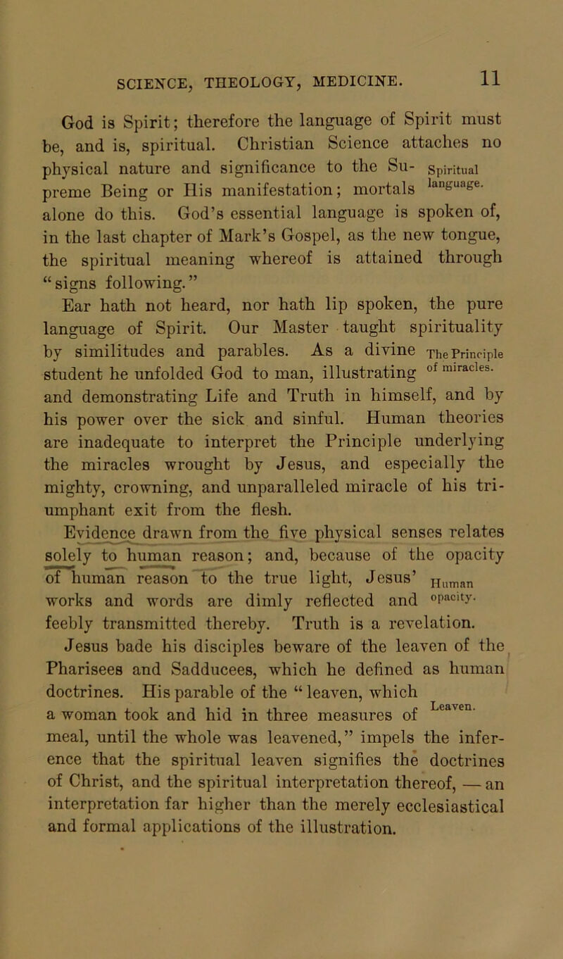 God is Spirit; therefore the language of Spirit must be, and is, spiritual. Christian Science attaches no physical nature and significance to the Su- spiritual preme Being or His manifestation; mortals lan£uase- alone do this. God’s essential language is spoken of, in the last chapter of Mark’s Gospel, as the new tongue, the spiritual meaning whereof is attained through “signs following.” Ear hath not heard, nor hath lip spoken, the pure language of Spirit. Our Master taught spirituality by similitudes and parables. As a divine The Principle student he unfolded God to man, illustrating of miracles- and demonstrating Life and Truth in himself, and by his power over the sick and sinful. Human theories are inadequate to interpret the Principle underlying the miracles wrought by Jesus, and especially the mighty, crowning, and unparalleled miracle of his tri- umphant exit from the flesh. Evidence drawn from the five physical senses relates solely to human reason; and, because of the opacity of human reason to the true light, Jesus’ Human works and words are dimly reflected and °Pacity- feebly transmitted thereby. Truth is a revelation. Jesus bade his disciples beware of the leaven of the Pharisees and Sadducees, which he defined as human doctrines. His parable of the “ leaven, which a woman took and hid in three measures of cayen- meal, until the whole was leavened,” impels the infer- ence that the spiritual leaven signifies the doctrines of Christ, and the spiritual interpretation thereof, —an interpretation far higher than the merely ecclesiastical and formal applications of the illustration.