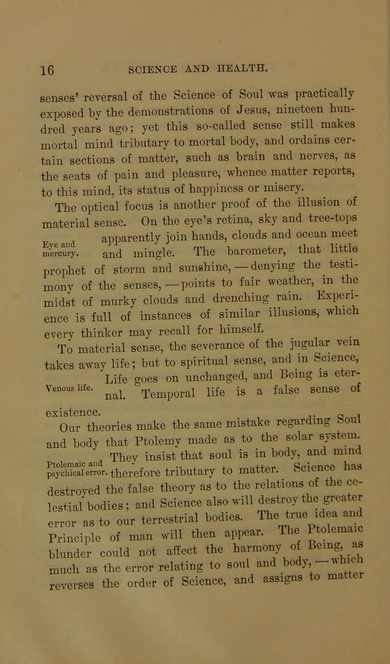 senses’ reversal of the Science of Soul was practically exposed by the demonstrations of Jesus, nineteen hun- dred years ago ; yet this so-called sense still makes mortal mind tributary to mortal body, and ordains cer- tain sections of matter, such as brain and nerves, as the seats of pain and pleasure, whence matter reports, to this mind, its status of happiness or misery. The optical focus is another proof of the illusion of material sense. On the eye’s retina, sky and tree-tops t apparently join hands, clouds and ocean meet mercury. and mingle. The barometer, that little proi-thet of storm and sunshine, — denying the testi- mony of the senses, — points to fair weather, in the midst of murky clouds and drenching, rain. Experi- ence is full of instances of similar illusions, which every thinker may recall for himself. To material sense, the severance of the jugular vein takes away life; but to spiritual sense, and in Science, Life goes on unchanged, and Being is eter- Venous life. ^ Temporal life is a false sense of existence. Q , Our theories make the same mistake regarding fe ou and body that Ptolemy made as to the solar system. They insist that soul is in body, and mind psydUcal error, therefore tributary to matter. Science has destroyed the false theory as to the relations of the ce- lestial bodies; and Science also will destroy the greater error as to our terrestrial bodies. The true idea and Principle of man will then appear. The Ptolemaic blunder could not affect the harmony of Being as much as the error relating to soul an o ), reverses the order of Science, and assigns to matter