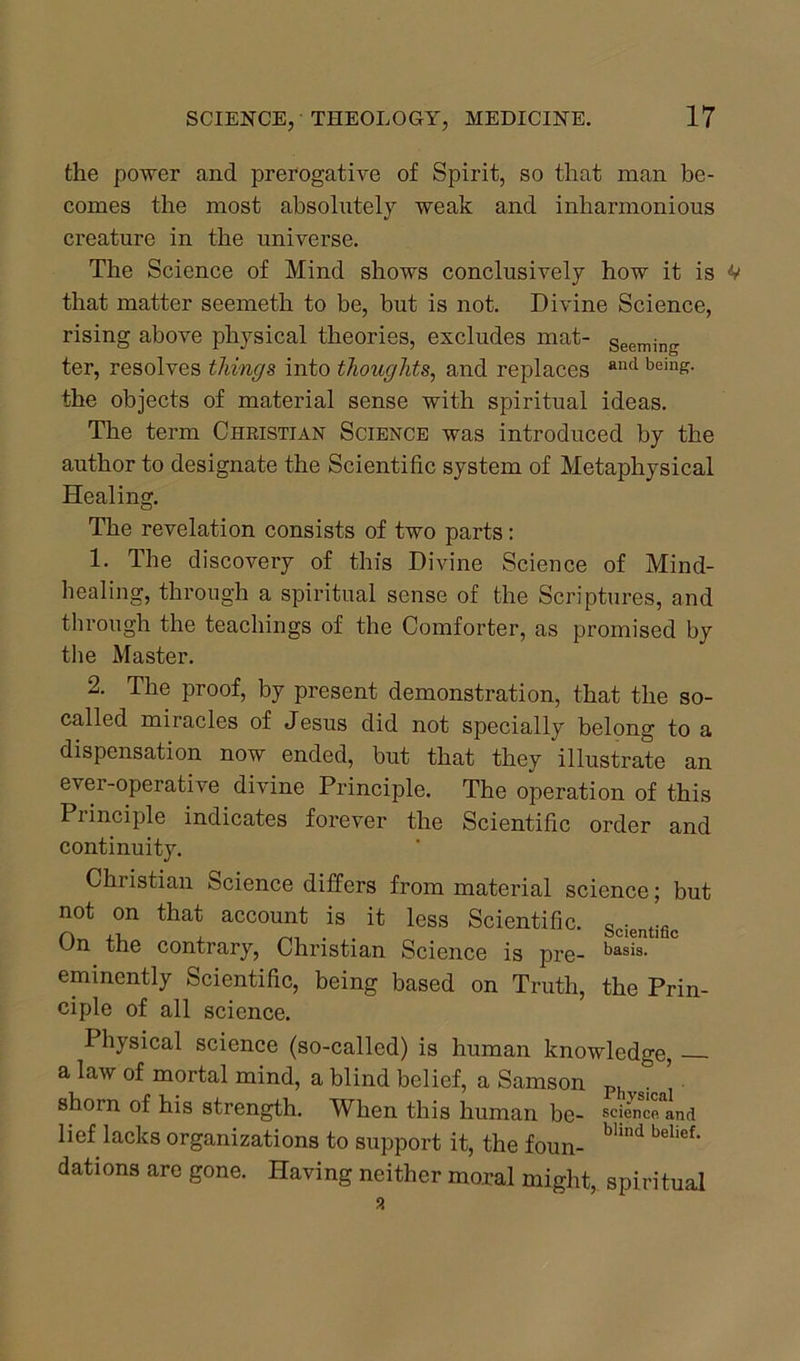 the power and prerogative of Spirit, so that man be- comes the most absolutely weak and inharmonious creature in the universe. The Science of Mind shows conclusively how it is V that matter seemeth to be, but is not. Divine Science, rising above physical theories, excludes mat- Seeming ter, resolves things into thoughts, and replaces and beills- the objects of material sense with spiritual ideas. The term Christian Science was introduced by the author to designate the Scientific system of Metaphysical Healing. The revelation consists of two parts: 1. The discovery of this Divine Science of Mind- healing, through a spiritual sense of the Scriptures, and through the teachings of the Comforter, as promised by the Master. 2. The proof, by present demonstration, that the so- called miracles of Jesus did not specially belong to a dispensation now ended, but that they illustrate an ever-operative divine Principle. The operation of this Principle indicates forever the Scientific order and continuity. Christian Science differs from material science; but not on that account is it less Scientific. Scientific On the contrary, Christian Science is pre- basi8- eminently Scientific, being based on Truth, the Prin- ciple of all science. I hysical science (so-called) is human knowledge, a law of mortal mind, a blind belief, a Samson Ph r. shorn of his strength. When this human be- science* and lief lacks organizations to support it, the foun- bHnd belief* dations are gone. Having neither moral might, spiritual a