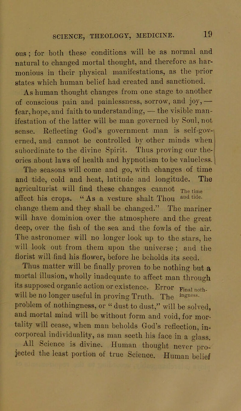 ous ; for both these conditions will be as normal and natural to changed mortal thought, and therefore as har- monious in their physical manifestations, as the prior states which human belief had created and sanctioned. As human thought changes from one stage to another of conscious pain and painlessness, sorrow, and joy, — fear, hope, and faith to understanding, — the visible man- ifestation of the latter will be man governed by Soul, not sense. Reflecting God's government man is self-gov- erned, and cannot be controlled by other minds when subordinate to the divine Spirit. Thus proving our the- ories about laws of health and hypnotism to be valueless. The seasons will come and go, with changes of time and tide, cold and heat, latitude and longitude. The agriculturist will find these changes cannot The time affect his crops. “As a vesture shalt Thou andtide- change them and they shall be changed.” The mariner will have dominion over the atmosphere and the great deep, over the fish of the sea and the fowls of the air. The astronomer will no longer look up to the stars, he will look out from them upon the universe ; and the florist will find his flower, before he beholds its seed. Thus matter will be finally proven to be nothing but a mortal illusion, wholly inadequate to affect man through its supposed organic action or existence. Error Final noth_ will be no longer useful in proving Truth. The insness- problem of nothingness, or “ dust to dust,” will be solved, and mortal mind will be without form and void, for mor- tality will cease, when man beholds God’s reflection, in- corporeal individuality, as man seeth his face in a glass. All Science is divine. Human thought never pro- jected the least portion of true Science. Human belief