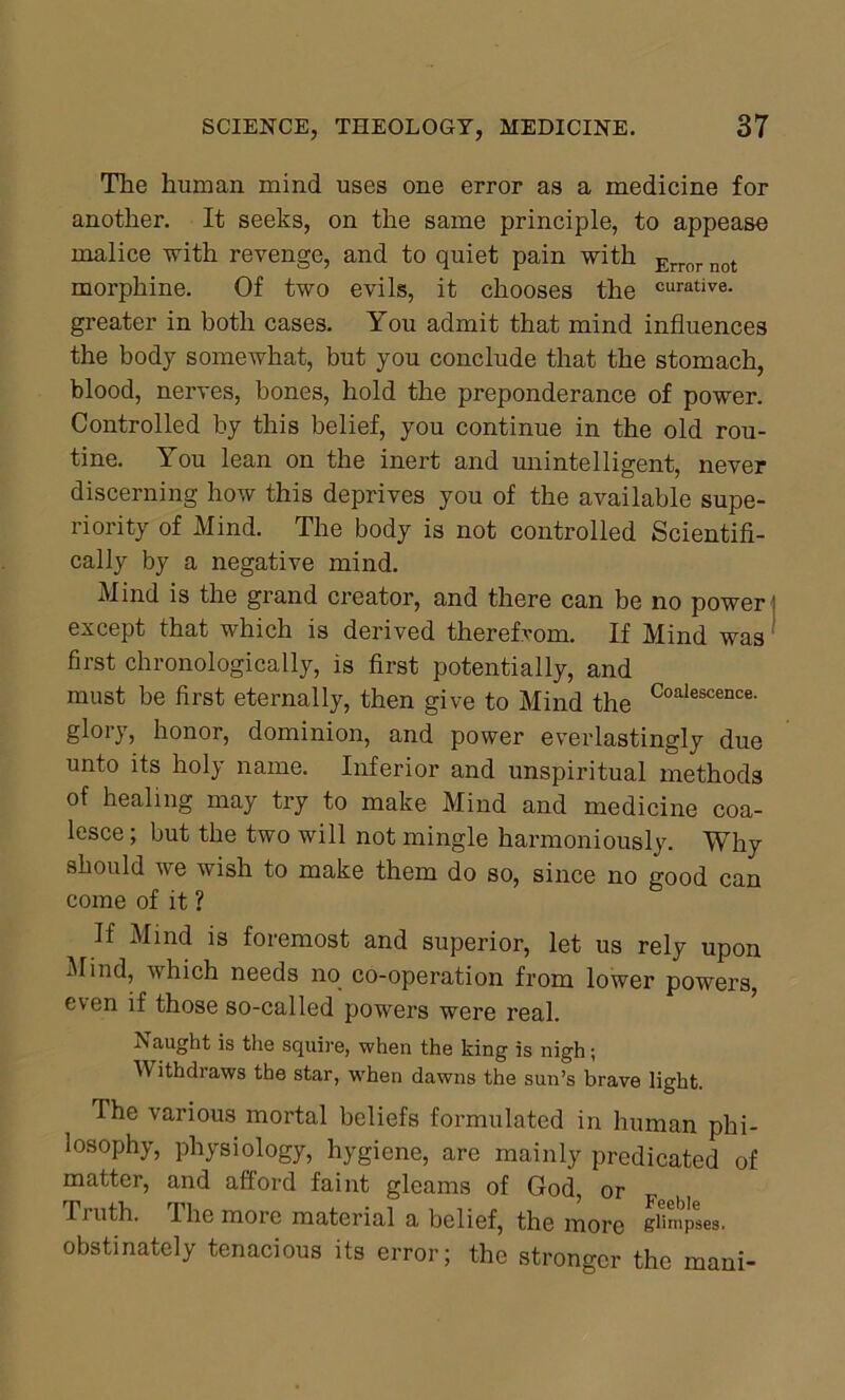 The human mind uses one error as a medicine for another. It seeks, on the same principle, to appease malice with revenge, and to quiet pain with Error not morphine. Of two evils, it chooses the curative- greater in both cases. You admit that mind influences the body somewhat, but you conclude that the stomach, blood, nerves, bones, hold the preponderance of power. Controlled by this belief, you continue in the old rou- tine. You lean on the inert and unintelligent, never discerning how this deprives you of the available supe- riority of Mind. The body is not controlled Scientifi- cally by a negative mind. Mind is the grand creator, and there can be no power except that which is derived therefrom. If Mind was first chronologically, is first potentially, and must be first eternally, then give to Mind the Coalescence- glory, honor, dominion, and power everlastingly due unto its holy name. Inferior and unspiritual methods of healing may try to make Mind and medicine coa- lesce ; but the two will not mingle harmoniously. Why should we wish to make them do so, since no good can come of it ? If Mind is foremost and superior, let us rely upon Mind, which needs no co-operation from lower powers, even if those so-called powers were real. IS aught is the squire, when the king is nigh; Withdraws the star, when dawns the sun’s brave light. The various mortal beliefs formulated in human phi- losophy, physiology, hygiene, are mainly predicated of matter, and afford faint gleams of God, or Truth. I he more material a belief, the more glimpses, obstinately tenacious its error; the stronger the mani-