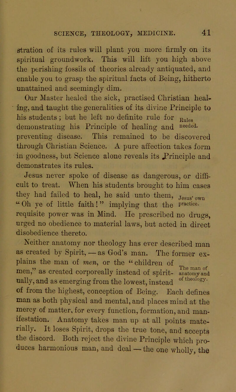 stration of its rules will plant you more firmly on its spiritual groundwork. This will lift you high above the perishing fossils of theories already antiquated, and enable you to grasp the spiritual facts of Being, hitherto unattained and seemingly dim. Our Master healed the sick, practised Christian heal- ing, and taught the generalities of its divine Principle to his students; but he left no definite rule for Eules demonstrating his Principle of healing and needed- preventing disease. This remained to be discovered through Christian Science. A pure affection takes form in goodness, but Science alone reveals its principle and demonstrates its rules. Jesus never spoke of disease as dangerous, or diffi- cult to treat. When his students brought to him cases they had failed to heal, he said unto them, jesus-own u Oh ye of little faith! ” implying that the Practice- requisite power was in Mind. He prescribed no drugs, urged no obedience to material laws, but acted in direct disobedience thereto. Neither anatomy nor theology has ever described man as created by Spirit, — as God’s man. The former ex- plains the man of men, or the “ children of men, as created corporeally instead of spirit- anatomy and ually, and as emerging from the lowest, instead °f theology- of from the highest, conception of Being. Each defines man as both physical and mental, and places mind at the mercy of matter, for every function, formation, and man- ifestation. Anatomy takes man up at all points mate- rially. It loses Spirit, drops the true tone, and accepts the discord. Both reject the divine Principle which pro- duces harmonious man, and deal — the one wholly, the