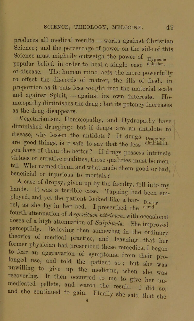 produces all medical results — works against Christian Science; and the percentage of power on the side of this Science must mightily outweigh the power of Hvgienic popular belief, in order to heal a single case delusion, of disease. The human mind acts the more powerfully to offset the discords of matter, the ills of flesh, in proportion as it puts less weight into the material scale and against Spirit, — against its own interests. Ho- moeopathy diminishes the drug; but its potency increases as the drug disappears. Vegetarianism, Homoeopathy, and Hydropathy have diminished drugging; hut if drugs are an antidote to disease, why lessen the antidote ? If drugs Druggin(T are good things, is it safe to say that the less dimin‘shfd. you have of them the better ? If drugs possess intrinsic T*rtues or curative qualities, those qualities must be men- tal. Who named them, and what made them good or bad, beneficial or injurious to mortals? A case of dropsy, given up by the faculty, fell into my hands It was a terrible case. Tapping had been em- ployed, and yet the patient looked like a bar- Dro s i el, as she lay in her bed. I prescribed the cured y fourth attenuation of Argenitum nitricum, with occasional doses of a high attenuation of Sulphuric She improved perceptibly. Believing then somewhat in the ordinary theories of medical practice, and learning that her tormer physician had prescribed these remedies, I be-an to fear an aggravation of symptoms, from their pro- ongerl use, and told the patient so; but she was unwilling to give up the medicine, when she was recovering. It then occurred to me to give her un- medicated pellets, and watch the result I did 80 and she continued to gain. Finally she said that she 4