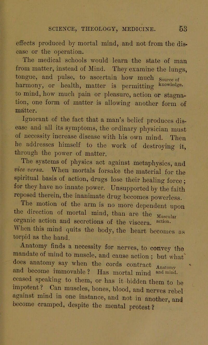 effects produced by mortal mind, and not from the dis- ease or the operation. The medical schools would learn the state of man from matter, instead of Mind. They examine the lungs, tongue, and pulse, to ascertain how much source of harmony, or health, matter is permitting knowledge- to mind, how much pain or pleasure, action or stagna- tion, one form of matter is allowing another form of matter. Ignorant of the fact that a man’s belief produces dis- ease and all its symptoms, the ordinary physician must of necessity increase disease with his own mind. Then he addresses himself to the work of destroying it, through the power of matter. The systems of physics act against metaphysics, and vice versa. When mortals forsake the material for the spiritual basis of action, drugs lose their healing force; for they have no innate power. Unsupported by the faith reposed therein, the inanimate drug becomes powerless. The motion of the arm is no more dependent upon the direction of mortal mind, than are the Muscular organic action and secretions of the viscera. action- When this mind quits the body, the heart becomes as torpid as the hand. Anatomy finds a necessity for nerves, to convey the mandate of mind to muscle, and cause action ; but what' does anatomy say when the cords contract Ana(omv and become immovable ? Has mortal mind and m'nd- ceased speaking to them, or has it bidden them to be impotent ? Can muscles, bones, blood, and nerves rebel against mind in one instance, and not in another, and become cramped, despite the mental protest?