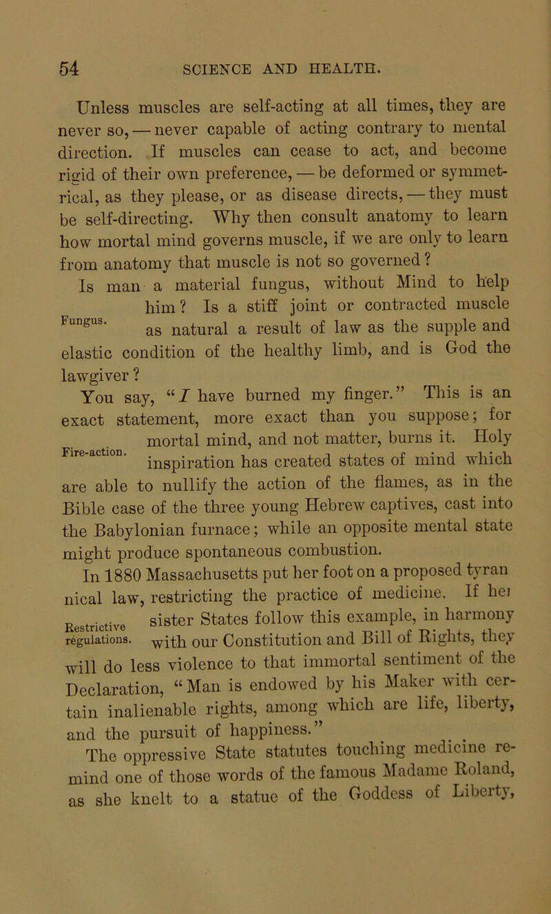 Unless muscles are self-acting at all times, they are never so, — never capable of acting contrary to mental direction. If muscles can cease to act, and become risid of their own preference, — be deformed or symmet- rical, as they please, or as disease directs, — they must be self-directing. Why then consult anatomy to learn how mortal mind governs muscle, if we are only to learn from anatomy that muscle is not so governed ? Is man a material fungus, without Mind to help him? Is a stiff joint or contracted muscle Fungus. ag natural a result of law as the supple and elastic condition of the healthy limb, and is God the lawgiver ? You say, “ I have burned my finger. ” This is an exact statement, more exact than you suppose; for mortal mind, and not matter, burns it. Holy inspiration has created states of mind which are able to nullify the action of the flames, as in the Bible case of the three young Hebrew captives, cast into the Babylonian furnace; while an opposite mental state might produce spontaneous combustion. In 1880 Massachusetts put her foot on a proposed tyran nical law, restricting the practice of medicine. If he) Restrictive sister States follow this example, in harmony regulations. wjth our Constitution and Bill of Rights, they will do less violence to that immortal sentiment of the Declaration, “ Man is endowed by his Maker with cer- tain inalienable rights, among which are life, liberty, and the pursuit of happiness.” The oppressive State statutes touching medicine re- mind one of those words of the famous Madame Roland, as she knelt to a statue of the Goddess of Liberty,